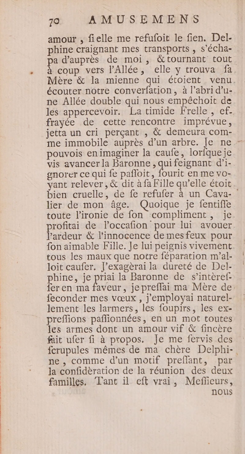 amour , fielle me refufoit le fien. Del- phine craignant mes transports , s’écha- pa d’auprès de moi, &amp;tournant tout Mebun vers l’Allée, elle y trouva fa Mère &amp; la mienne qui étoient venu. écouter notre converfation, à l’abri d’u- ne Allée double qui nous empêchoit de les appercevoir. La timide Frelle , ef. frayée de cette rencontre imprévue, jetta un cri perçant , &amp; demeura com- me immobile auprès d’un arbre. Je ne - pouvois enimaginer la caufe, lorfqueje vis avancer la Baronne , qui feignant d’i- gnorer ce qui fe pafloit, fourit en me vo- yvant relever , &amp; dit à fa Fille qu’elle étoit bien cruelle, de fe refufer à un Cava-_ lier de mon âge. Quoique je fentifle toute l'ironie de fon compliment, je. profitai de loccafion pour lui avouer l’ardeur &amp; l'innocence de mesfeux pour fon aimable Fille. Je lui peignis vivement tous les maux que notre féparation m'al- loit caufer. J’exagèrai la dureté de Del- phine, je priai la Baronne de s’interef- fer en ma faveur, je preffai ma Mère de feconder mes vœux, j'employai naturel- lement les larmers, les foupirs, les ex- preffions pañlionnées, en un mot toutes les armes dont un amour vif &amp; fincère fait ufer fi à propos. Je me fervis des fcrupules mêmes de ma chère Delphi-. ne , comme d’un motif preffant, par Ja confidèratior de la réunion des deux familles. Lant il eft vrai, Meflieurs, nous