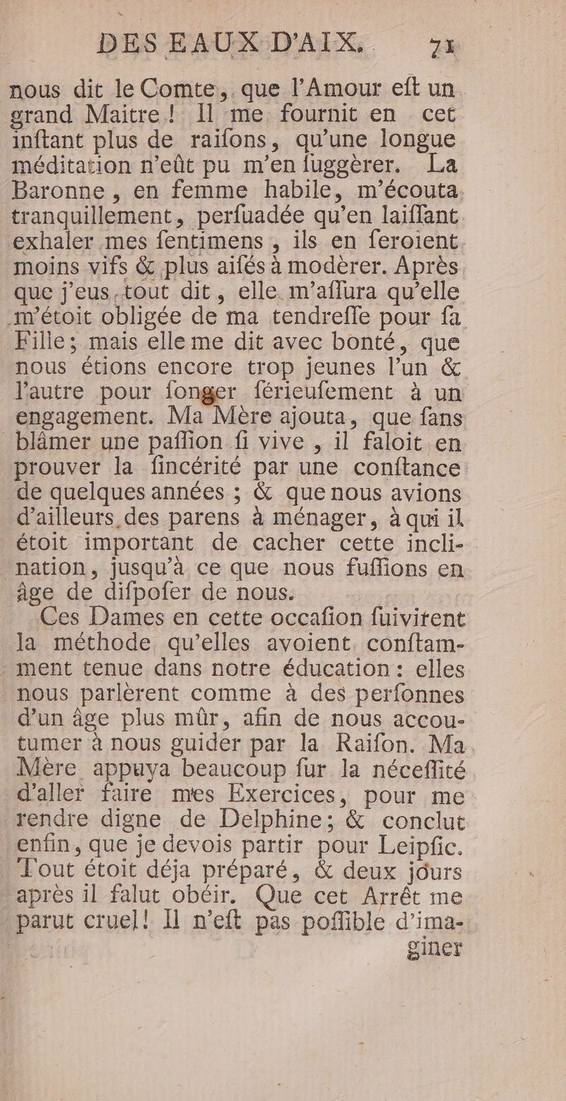nous dit le Comte, . que l’Amour eft un grand Maitre! Il me fournit en cet inftant plus de raïfons, qu’une longue méditation n’eût pu m'en fuggèrer. La Baronne , en femme habile, m'écouta tranquillement, perfuadée qu’en laifflant exhaler mes fentimens , ils en feroient. moins vifs &amp; plus aifés à modèrer. Après que j'eus.tout dit, elle m'’aflura qu’elle m’étoit obligée de ma tendreffe pour fa Fille; mais elle me dit avec bonté, que nous étions encore trop jeunes l’un &amp; l'autre pour fonger férieufement à un engagement. Ma Mère ajouta, que fans _blâmer une pañon fi vive , il faloit en prouver la fincérité par une conftance de quelques années ; &amp; que nous avions d’ailleurs des parens à ménager, à qui il étoit important de cacher cette incli- nation, jusqu'à ce que nous fuflions en âge de difpofer de nous. | _ Ces Dames en cette occafion fuivitent la méthode qu’elles avoient. conftam- - ment tenue dans notre éducation : elles nous parlèrent comme à des perfonnes d’un âge plus mûr, afin de nous accou- tumer à nous guider par la Raïfon. Ma Mère appuya beaucoup fur la néceffité d'aller faire mes Exercices, pour me rendre digne de Delphine; &amp; conclut enfin, que je devois partir pour Leipfic. Tout étoit déja préparé, &amp; deux jours après il falut obéir. Que cet Arrêt me parut cruel! Il n’eft pas poflible d’ima- Je ginet