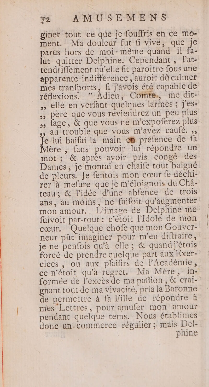 giner tout ce que je fouffris en Ce mo- ment. Ma douleur fut fi vive, que je parus hors de moi-même quand il fa- lut quitter Delphine. Cependant, Pat- tendriflement qu’elle fit paroitre fous une apparente indifférence , auroït dû calmer mes tranfports, fi j'avois été capable de réflexions. ” Adieu, Comte, me dit- elle en verfant quelques larmes ; j'es- père que vous reviendrez un peu plus ,, age, &amp; que vous ne m’expoferez plus au trouble que vous m'avez caufé. ;, Te lui baifai la main ef préfence de fa Mère , fans pouvoir lui répondre un mot ; &amp; après avoir pris congé des Dames, je montai en chaife tout baigné de pleurs. Je fentois mon cœur fe déchi- rer à mefure que je m'éloignois du Châ- teau; &amp; l’idée d’une abfence de trois ans, au moins, ne faifoit qu'augmenter mon amour. l’image de Delphine me fuivoit par-tout: c'étoit l'Idole de mon cœur. Quelque chofe que mon Gouver- neur pûc imaginer pour m'en ditraire, je ne penfois qu'à elle; &amp; quand j'étois forcé de prendre quelque part aux Exer- cices, ou aux plaifirs de l'Académie, ce n'étoit qu'à regret. Ma Mère, ïin- formée de l'excès de ma paffion , &amp; crai- gnant tout de ma vivacité, pria la Baronne de permettre à fa Fille de répondre à mes Lettres, pour amufer mon amour pendant quelque tems. Nous établimes donc un commerce régulier; mais Del- | phine 39 32