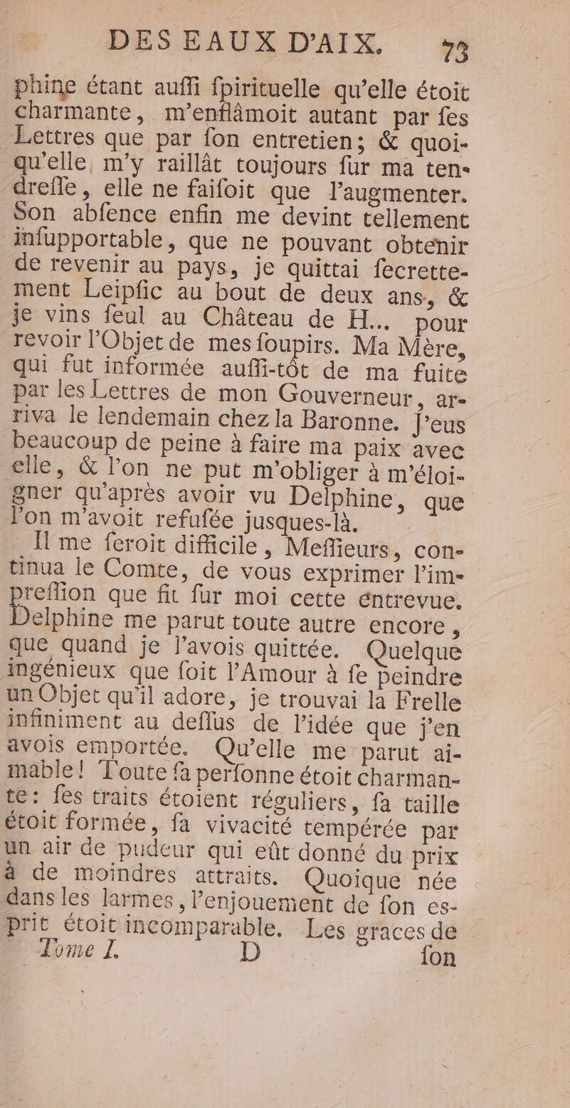 phine étant aufi fpirituelle qu’elle étoit charmante, m’enflâmoit autant par fes Lettres que par fon entretien; &amp; quoi- qu'elle, m'y raillât toujours fur ma ten- drefle, elle ne faifoit que l’augmenter. Son abfence enfin me devint tellement infupportable, que ne pouvant obtenir de revenir au pays, je quittai fecrette- ment Leipfic au bout de deux ans, &amp; je vins feul au Château de H.. pour revoir Objet de mes foupirs. Ma Mère, qui fut informée aufli-tôt de ma fuite par les Lettres de mon Gouverneur, ar- riva le lendemain chez la Baronne. J'eus beaucoup de peine à faire ma paix avec elle, &amp; l’on ne put m'obliger à m'’éloi- gner qu'après avoir vu Delphine, que l'on m'avoit refufée jusques-là. Il me feroit difficile , Mefleurs, con- tinua le Comte, de vous exprimer l’im- reffion que fit fur moi cette éntrevue. Delphine me parut toute autre encore, que quand je j’avois quittée. Quelque ingénieux que foit l'Amour à fe Peindre un Objet qu’il adore, je trouvai la Frelle infiniment au deflus de l’idée que j'en avois emportée. Qu'elle me parut ai- mable! Toute fà perfonne étoit charman- te: fes traits étoient réguliers, fà taille étoit formée, fa vivacité tempérée par un air de pudeur qui eût donné du prix à de moindres attraits. Quoique née dans les larmes , l’enjouement de fon es- prit étoit incomparable, Les graces de Tome Z D {on