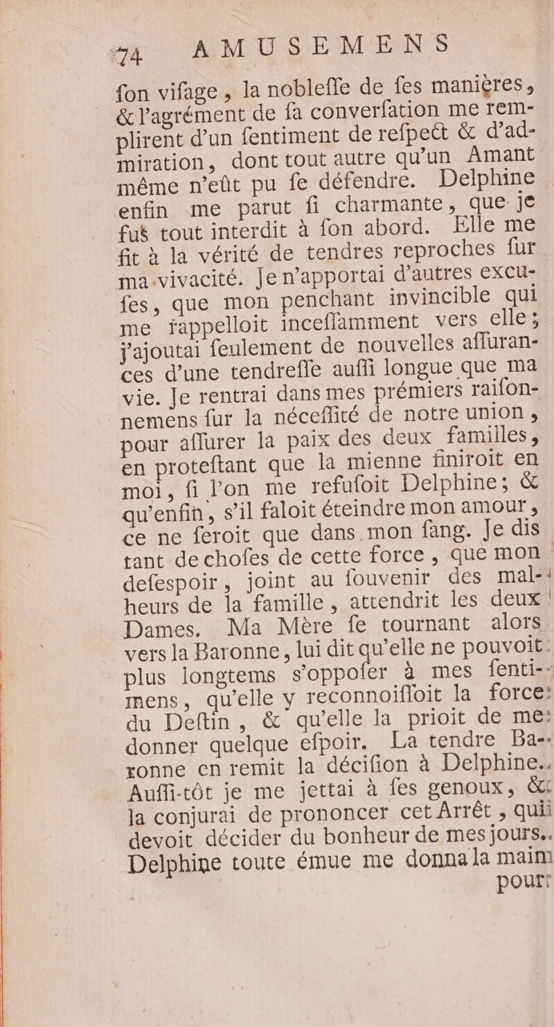 {on vifage , la nobleffe de fes maniçres, &amp; l'agrément de fa converfation me rem- plirent d’un fentiment de refpect &amp; d’ad- miration, dont tout autre qu'un Amant même n’eût pu fe défendre. Delphine enfin me parut fi charmante, que je fuè tout interdit à fon abord. Elle me fit à la vérité de tendres reproches fur ma-vivacité. Je n’apportai d’autres excu- fes, que mon penchant invincible qui me jappelloit inceflamment vers elle; j'ajoutai feulement de nouvelles affuran- ces d’une tendrefle aufli longue que ma vie. Je rentrai dans mes prémiers raifon- nemens fur la néceflité de notre union, pour aflurer la paix des deux familles, en proteftant que la mienne finiroit en moi, fi l'on me refufoit Delphine; &amp; qu'enfin, s’il faloit éteindre mon amour ; ce ne feroit que dans, mon fang. Je dis tant de chofes de cette force, que mon. defespoir, joint au fouvenir des mal-\ heurs de la famille, attendrit les deux: Dames. Ma Mère fe tournant alors vers la Baronne, lui dit qu’elle ne pouvoit: plus longtems s’oppoler à mes fenti-- mens, qu'elle y reconnoifloit la force: du Deftin, &amp; qu’elle la prioit de me: donner quelque efpoir. La tendre Ba-- ronne en remit la décifion à Delphine. Aufli-tôt je me jettai à fes genoux, &amp;: Ja conjurai de prononcer cet Arrêt , quii devoit décider du bonheur de mesjours.. Delphine toute émue me donna la main] pourt