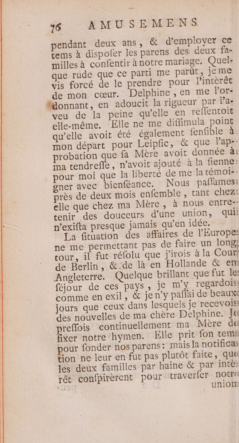 — 76 AMUSEMENS pendant deux ans, &amp; d'employer ce tems à dispofer les parens des deux fa- milles à confentir à notre mariage. Quel- que rude que ce parti me parût, jeme vis forcé de le prendre pour l’intèrêt de mon cœur. Delphine , en me l'or- #%onnant, en adoucit la rigueur par l’a- veu de la peine qu'elle en re{Tentoit elle-même. Elle ne me diffimula point qu’elle avoit été également fenfible à. mon départ pour Leipfic, &amp; que l'ap-: robation que fa Mère avoit donnée à! Ma tendrefie, n’avoit ajouté à la fienne pour moi que la liberté de me latémoi: ner avec bienféance. Nous paflames: rès de deux mois enfemble , tant chez: elle que chez ma Mere, à nous entre-- tenir des douceurs d’une union, quii n’exifta presque jamais qu'en idée. [a fituation des affaires de l'Europe: ne me permettant pas de faire un long cour, il fut réfolu que j'irois à la Cour! de Berlin, &amp;-.de là en Hollande &amp; em Angleterre. Quelque brillant que fut le féjour de ces pays, je m'y regardois: comme en exil, &amp; jen’y paflai de beaux jours que ceux dans lesquels je recevoiss des nouvelles de ma chère Delphine. Je reflois continuellement ma Mère d&amp; fixer notre hymen. Elle prit fon temi pour fonder nos parens : mais la notificai tion ne leur en fut pas plutôt faite, quai lés deux familles par haine &amp; par inte:. tét confpirèrent pour traverfer notrt tal | union e4 C3]