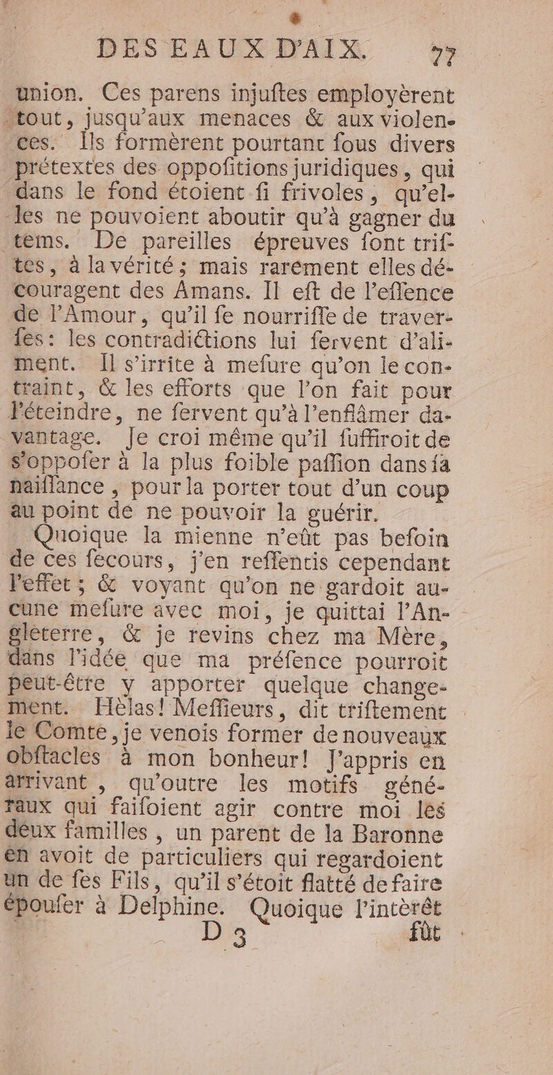 BESERUXIMAIX union. Ces parens injuftes employèrent “tout, jusqu'aux menaces &amp; aux violen. ces. Îls formèrent pourtant fous divers prétextes des oppofitions juridiques, qui dans le fond étoient fi frivoles, qu’el- les ne pouvoient aboutir qu’à gagner du tems. De pareilles épreuves font trif- tes, à la vérités; mais rarément elles dé- Couragent des Amans. Il eft de l’eflence de l'Amour, qu’il fe nourrifle de traver- es: les contradiétions lui fervent d’ali- ment. Il s’irrite à mefure qu’on le con- traint, &amp; les efforts que l’on fait pour Péteindre, ne fervent qu’à l’enflimer da- vantage. Je croi même qu’il fuffiroit de s’oppofer à la plus foible paffion dansia haïflance , pour la porter tout d’un coup au point de ne pouvoir la guérir. Quoique la mienne n’eût pas befoin de ces fécours, j'en reffentis cependant Peffet ; &amp; voyant qu’on ne gardoit au- cune mefure avec moi, je quittai l’An- - gleterre, &amp; je revins chez ma Mère, dans l'idée que ma préfence pourroit peut-être y apporter quelque change- ment. Hèlas! Meffieurs, dit triftement le Comte, je venois former de nouveaux Obftacles à mon bonheur! J'appris en arrivant , qu'outre les motifs géné- Taux qui failoient agir contre moi les déux familles , un parent de la Baronne en avoit de particuliers qui regardoient un de fes Fils, qu’il s’étoit flatté defaire époufer à Delphine. Quoique l'intèrét | D 3 fût