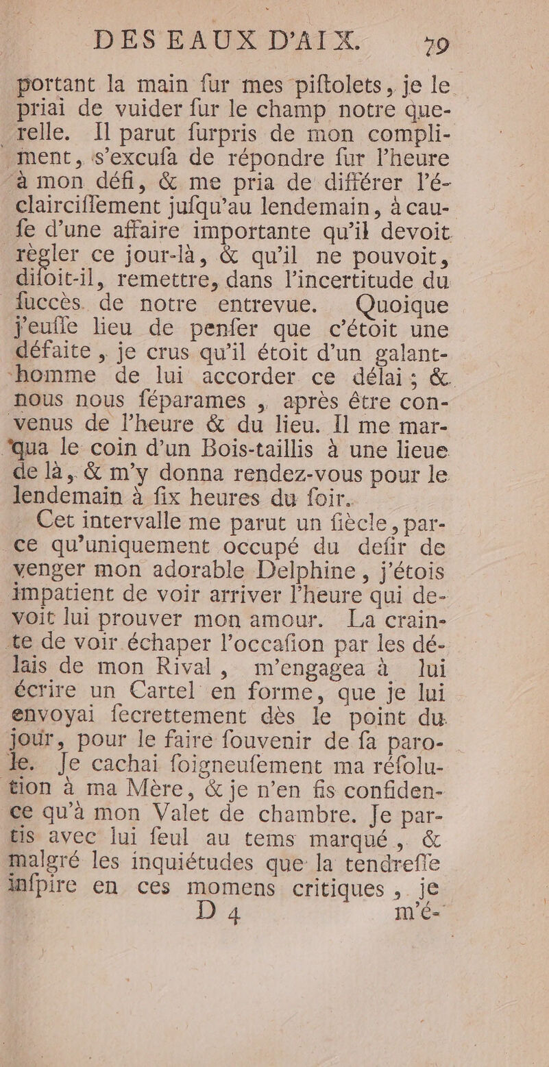 portant la main fur mes piftolets, je le priai de vuider fur le champ notre que- relle. Il parut furpris de mon compli- ment, s’excufa de répondre fur l’heure à mon défi, &amp; me pria de différer l’é- claircifflement jufqu’au lendemain, à cau- fe d’une affaire importante qu’il devoit régler ce jour-là, &amp; qu’il ne pouvoit, dioit-il, remettre, dans l'incertitude du fuccès. de notre entrevue. Quoique jeufle lieu de penfer que c’étoit une défaite , je crus qu’il étoit d’un galant- homme de lui accorder ce délai; &amp;. nous nous féparames ,. après être con- venus de l’heure &amp; du lieu. Il me mar- “qua le coin d’un Boïis-taillis à une lieue de là, &amp; m'y donna rendez-vous pour le lendemain à fix heures du foir. Cet intervalle me parut un fiècle, par- ce qu’uniquement occupé du defir de venger mon adorable Delphine, j'étois impatient de voir arriver l'heure qui de- voit lui prouver mon amour. La crain- “te de voir échaper l’occafñon par les dé- lais de mon Rival, m'engagea à lui écrire un Cartel en forme, que je lui envoyai fecrettement dès le point du jour, pour le faire fouvenir de fa paro- Je. Je cachai foigneufement ma réfolu- tion à ma Mère, &amp; je n’en fis confiden- ce qu'à mon Valet de chambre. Je par- tis avec lui feul au tems marqué, &amp; malgré les inquiétudes que la tendrefle infpire en ces momens critiques , je D 4 m'É-