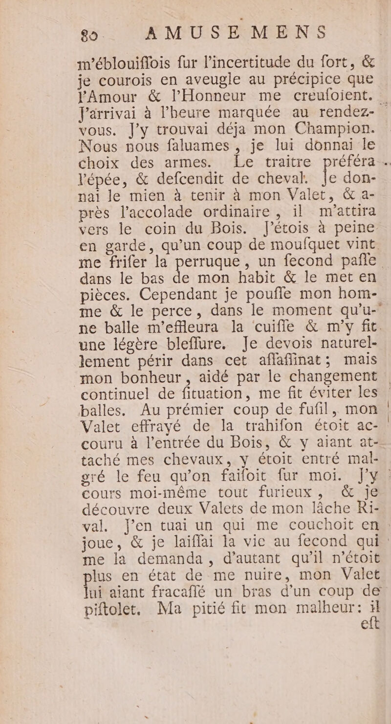 m’éblouiflois fur l'incertitude du fort, &amp; je courois en aveugle au précipice que l'Amour &amp; l’Honneur me creuloient. Farrivai à l'heure marquée au rendez- vous. J'y trouvai déja mon Champion. Nous nous faluames , je lui donnai le Choix des armes. Le traitre préféra… l'épée, &amp; defcendit de cheval. Je don- nai le mien à tenir à mon Valet, &amp; a- près l’accolade ordinaire , il m'attira vers le coin du Bois. lJ’étois à peine en garde, qu’un coup de moufquet vint. me frifer la perruque, un fecond pañle dans le bas de mon habit &amp; le met en pièces. Cependant je pouffle mon hom- me &amp; le perce, dans le moment qu'u- ne balle m’effleura la cuifle &amp; m'y fit. une légère bleflure. Je devois naturel- lement périr dans cet affafinat; mais mon bonheur, aidé par le changement continuel de fituation, me fit éviter les balles. Au prémier coup de fufil, mon | Valet effrayé de la trahifon étoit ac- couru à l'entrée du Bois, &amp; y aiant at- taché mes chevaux, y étoit entré mal- gré le feu qu'on faifoit fur moi. J'y: cours moi-même tout furieux, &amp; je découvre deux Valets de mon lâche Ri- val. J'en tuai un qui me couchoit en joue, &amp; je laiffai la vie au fecond qui. me la demanda, d'autant qu’il n’étoit plus en état de me nuire, mon Valet lui ajant fracaflé un bras d’un coup de piftolet, Ma pitié fit mon malheur: ÿ e