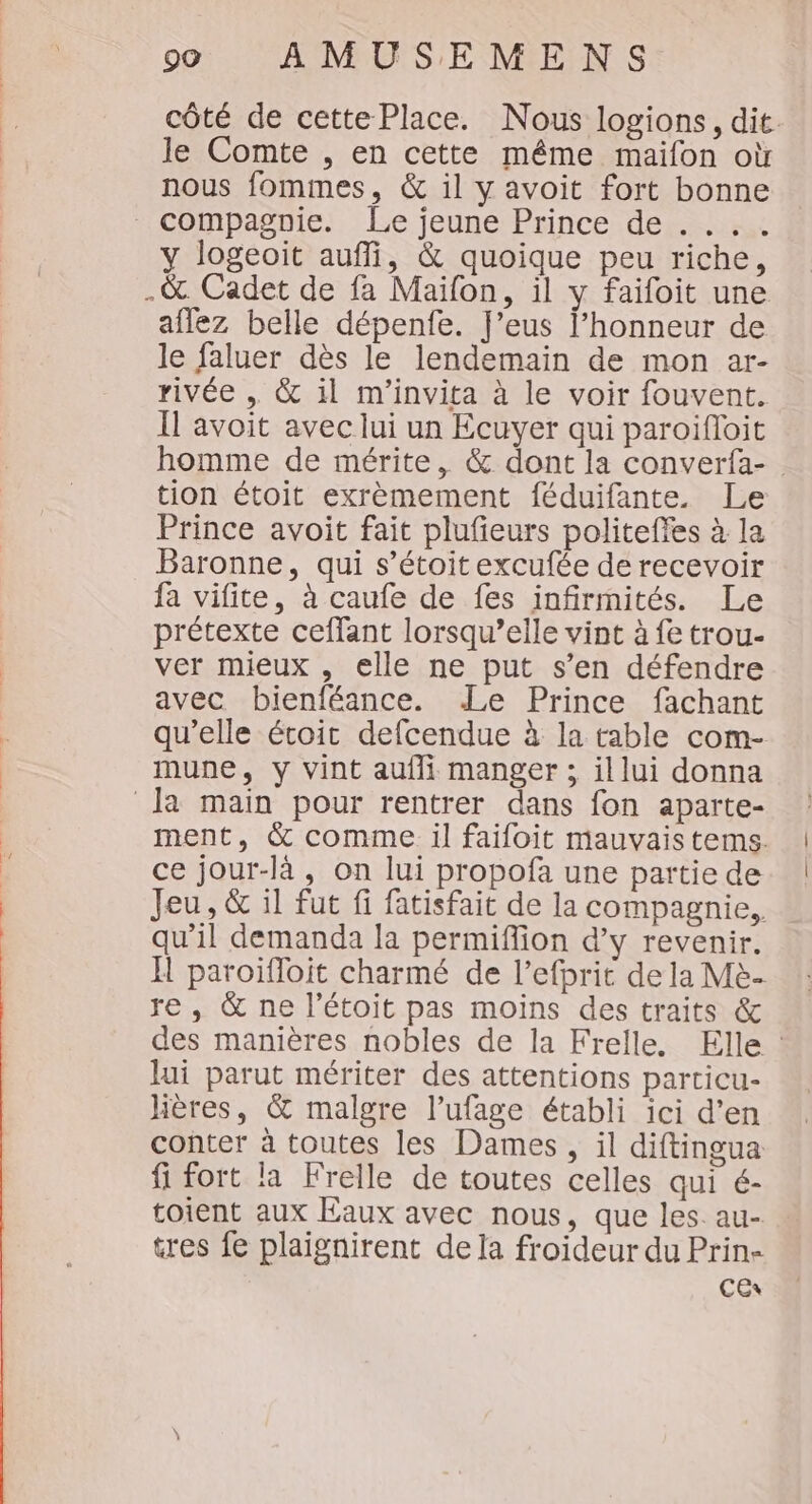 côté de cette Place. Nous logions, dit. le Comte , en cette même maifon où nous fommes, &amp; il y avoit fort bonne y logeoit auffi, &amp; quoique peu riche, aflez belle dépenfe. J’eus l’honneur de le faluer dès le lendemain de mon ar- rivée &amp; il m'invita à le voir fouvent. Il avoit avec lui un Ecuyer qui paroïfloit homme de mérite, &amp; dont la converfa-. tion étoit exrèmement féduifante. Le Prince avoit fait plufieurs politeffes à la Baronne, qui s’étoit excufée de recevoir fa vifite, à caufe de fes infirmités. Le prétexte ceffant lorsqu'elle vint à fe trou- ver mieux , elle ne put s’en défendre avec bienféance. Le Prince fachant qu’elle étroic defcendue à la table com- mune, y vint aufli manger ; illui donna ment, &amp; comme il faifoit mauvais tems. ce jour-là, on lui propofa une partie de Jeu, &amp; il fut fi fatisfait de la compagnie, qu’il demanda la permiffion d'y revenir. H paroïfloit charmé de l’efprit de la Mè. re, &amp; ne l’étoit pas moins des traits &amp; des manières nobles de la Frelle. Elle : lui parut mériter des attentions particu- hères, &amp; malgre l’ufage établi ici d’en conter à toutes les Dames, il diftingua fi fort la Frelle de toutes celles qui é- toient aux Eaux avec nous, que les. au- tres fe plaignirent dela froideur du Prin- CEx