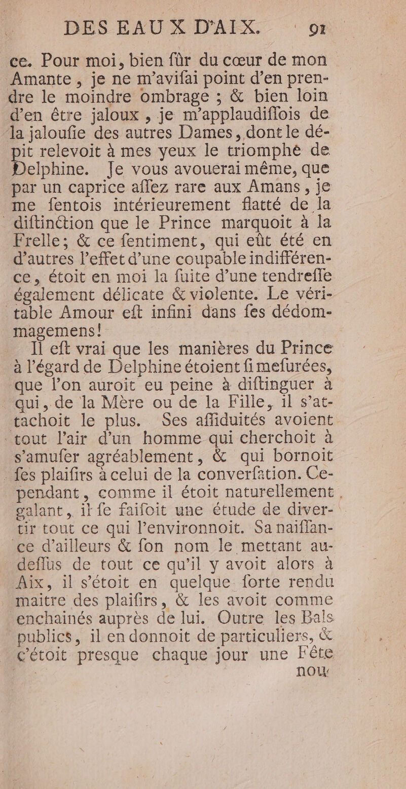 ce. Pour moi, bien fàr du cœur de mon Amante , je ne m'avifai point d’en pren- dre le moindre ombrage ; &amp; bien loin d'en être jaloux , je m'applaudiflois de ‘la jaloufie des autres Dames, dont le dé- Le relevoit à mes yeux le triomphé de elphine. Je vous avouerai même, que par un caprice aflez rare aux Amans, je me fentois intérieurement flatté de la diftinétion que le Prince marquoit à la Frelle; &amp; ce fentiment, qui eût été en d’autres l’effet d’une coupable indifféren- ce, étoit en moi la fuite d’une tendreffe également délicate &amp; violente. Le véri- table Amour eft infini dans fes dédom- magemens! Il eft vrai que les manières du Prince à l'égard de Delphine étoient fimefurées, que l’on auroit eu peine à diftinguer à qui, de la Mère ou de la Fille, il s’at- tachoit le plus. Ses affiduités avoient tout l’air d'un homme qui cherchoïit à s’amufer agréablement, &amp; qui bornoit - fes plaifirs à celui de la converfation. Ce- pendant, comme il étoit naturellement, galant . it fe faifoit une étude de diver- tir tout ce qui l’environnoit. Sa naïffan- ce d’ailleurs &amp; fon nom le mettant au- deffus de tout ce qu’il y avoit alors à Aix, il s’étoit en quelque. forte rendu maitre des plaifirs, &amp; les avoit comme enchainés auprès de lui. Outre les Bals publics, il en donnoit de particuliers, &amp; c'étoit presque chaque jour une Fête | nou