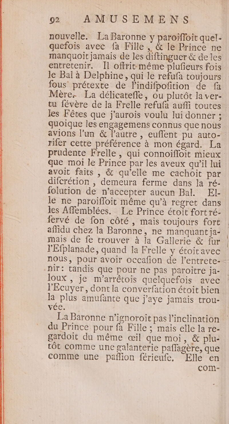 nouvelle. La Baronne y paroïfloit quel. quefois avec fa Fille , &amp; le Prince ne manquoit jamais de les diftinguer &amp; deles entretenir. [l offrit même plufieurs fois le Bal à Delphine, qui le refufa toujours fous prétexte de l’indifpofition de fa Mère. La délicatefle, ou plutôt la ver- tu févère de la Frelle refufa aufi toutes les Fêtes que j'aurois voulu lui donner ; quoique les engagemens connus que nous avions l’un &amp; l'autre , euflent pu auto- rifer cette préférence à mon égard. La prudente Frelle, qui connoifloit mieux que moi le Prince par les aveux qu’il lui avoit faits , &amp; qu’elle me cachoit par difcrétion , demeura ferme dans la ré- folution de n’accepter aucun Bal. El le ne paroifloit même qu’à regret dans les Affemblées. Le Prince étoit fort ré- fervé de fon côté , mais toujours fort affidu chez la Baronne, ne manquant ja- mais de fe trouver à la Gallerie &amp; Îur l'Efplanade, quand la Frelle y étoitavec NOUS, pour avoir occafion de l’entrete- nir: tandis que pour ne pas paroitre ja- Joux , je m’arrêtois quelquefois avec l'Ecuyer, dont la converfation étoit bien la plus amufante que j'aye jamais trou- vée. La Baronne n’ignoroit pas l’inclination du Prince pour fa Fille ; mais elle la re- gardoit du même œil que moi, &amp; plu- tôt comme une galanterie paffagère, que comme une pafñlion férieufe, Elle en com-