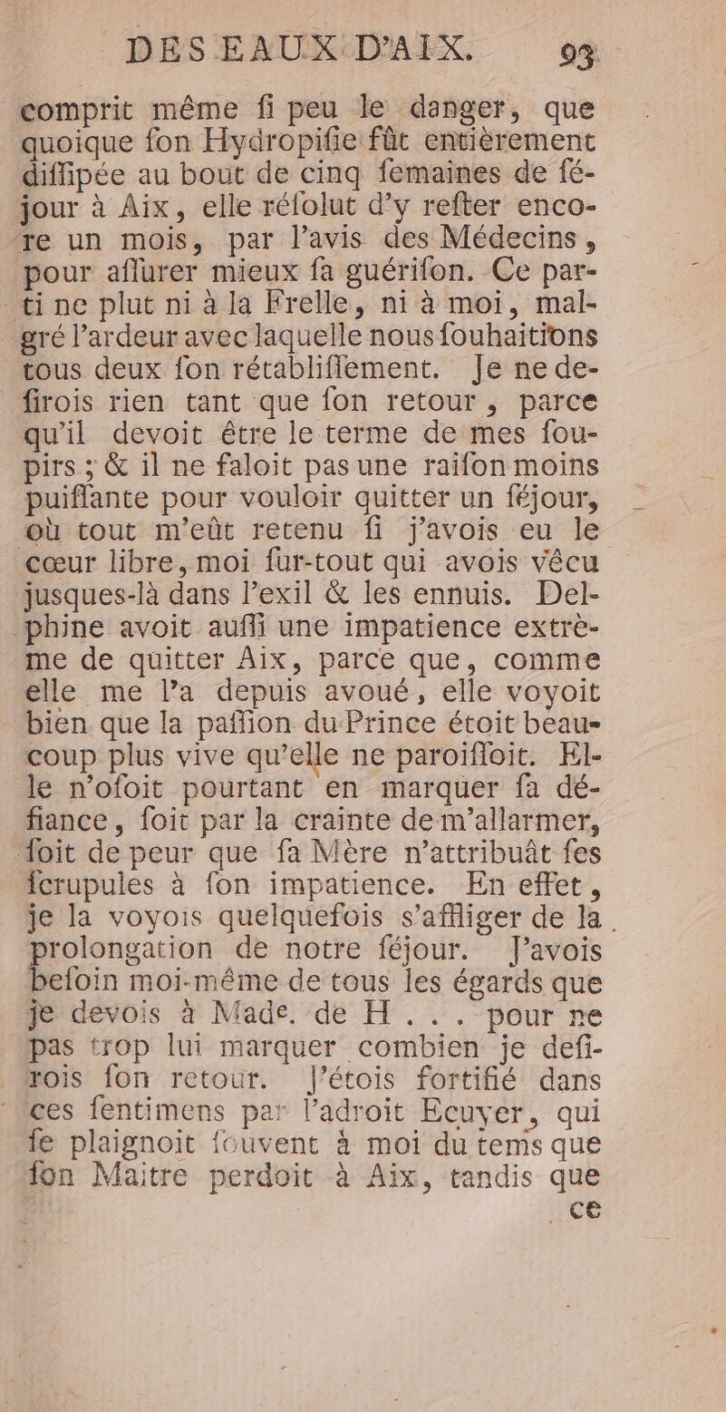 comprit même fi peu le danger, que quoique fon Hydropifie: fût entièrement diffipée au bout de cinq femaines de fé- jour à Aix, elle rélolut d’y refter enco- ‘re un mois, par l’avis des Médecins, pour aflurer mieux fa guérifon. Ce par- tine plut ni à la Frelle, ni à moi, mal- gré l’ardeur avec laquelle nous fouhaitions tous deux fon rétabliflement. Je ne de- firois rien tant que fon retour , parce qu'il devoit être le terme de mes fou- pirs ; &amp; il ne faloit pas une raifon moins puiflante pour vouloir quitter un féjour, où tout m'eût retenu fi j'avois eu le cœur libre, moi fur-tout qui avois vêcu jusques-là dans l'exil &amp; les ennuis. Del- phine avoit aufli une impatience extrèe- me de quitter Aix, parce que, comme elle me l’a depuis avoué, elle voyoit bien que la paffion du Prince étoit beau- coup plus vive qu’elle ne paroifioit. El- le n'ofoit pourtant en marquer fa dé- fiance , foit par la crainte de m'’allarmer, foit de peur que fa Mère n’attribuât fes fcrupules à fon impatience. En effet, je la voyois quelquefois s’affiger de la rolongation de notre féjour. fJ’avois in moi-même de tous les égards que je devois à Made. de H ... pour re pas trop lui marquer combien je def- rois fon retour. J'étois fortifié dans “ces fentimens par l’adroit Ecuyer, qui fe plaignoit {“uvent à moi du tems que “on Maitre perdoit à Aix, tandis que ce