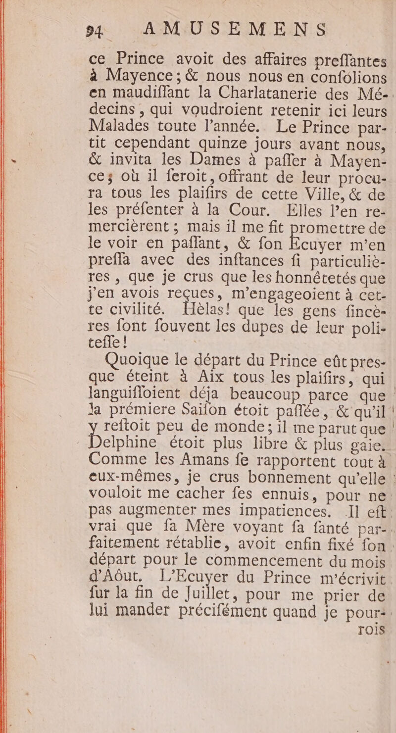 ce Prince avoit des affaires preffantes à Mayence ; &amp; nous nous en confolions en maudiffant la Charlatanerie des Mé-. decins , qui voudroient retenir ici leurs Malades toute l’année. Le Prince par- tit cependant quinze jours avant nous, &amp; invita les Dames à pafler à Maven- cez où il feroit, offrant de leur procu- ra tous les plaifirs de cette Ville, &amp; de les préfenter à la Cour. Elles l’en re- mercièrent ; mais il me fit promettre de le voir en pañlant, &amp; fon Ecuyer m'en prefla avec des inftances fi particuliè- res , que je crus que les honnétetés que j'en avois reçues, m’engageoient à cet- te civilité. Hélas! que les gens fincè- res font fouvent les dupes de leur poli- tefle! uÉ Quoique le départ du Prince eût pres- que éteint à Aix tous les plaifirs, qui. languifloient déja beaucoup parce que la prémiere Saïlon étoit pañlée, &amp; qu'il reftoit peu de monde; il me parut que BAT étoit plus libre &amp; plus gaie. Comme les Amans fe rapportent tout à eux-mêmes, je crus bonnement qu’elle : vouloit me cacher fes ennuis, pour ne: pas augmenter mes impatiences. Il eft. vrai que fa Mère voyant fa fanté par-. faitement rétablie, avoit enfin fixé fon. départ pour le commencement du mois d'Aôut. L’Ecuyer du Prince m'écrivit fur la fin de Juillet, pour me prier de lui mander précifément quand je pour: TOIS