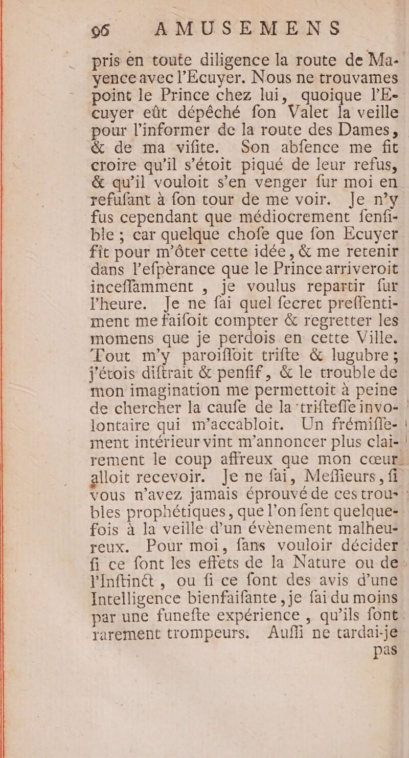 pris en toute diligence la route de Ma- vence avec l’Écuyer. Nous ne trouvames point le Prince chez lui, quoique l'E- cuyer eût dépêché fon Valet la veille pour l’informer de la route des Dames, &amp; de ma vifite. Son abfence me fit croire qu’il s’étoit piqué de leur refus, &amp; qu’il vouloit s’en venger fur moi en refufant à fon tour de me voir. Je n’y fus cependant que médiocrement fenfi- ble ; car quelque chofe que fon Ecuyer fit pour m’ôter cette idée, &amp; me retenir dans l’efpèrance que le Prince arriveroit incefflamment , je voulus repartir fur l'heure. Je ne fai quel fecret preffenti- ment me faifoit compter &amp; regretter les momens que je perdois en cette Ville. Tout m'y paroïfloit trifte &amp; lugubre; j'étois diftrait &amp; penfif, &amp; le trouble de mon imagination me permettoit à peine de chercher la caufe de la‘triftefle invo- lontaire qui m’accabloit. Un frémifie- | ment intérieur vint m’annoncer plus clai-! rement le coup affreux que mon cœurs alloit recevoir. Je ne fai, Mefleurs, fi vous n'avez jamais éprouvé de ces trous : bles prophétiques, que l’on fent quelque- fois à la veille d’un évènement malheu- reux. Pour moi, fans vouloir décider. fi ce font les effets de la Nature ou de” lInftinét , ou fi ce font des avis d’une Intelligence bienfaifante , je fai du moins par une funefte expérience , qu’ils font. rarement trompeurs. Aufñi ne tardai-je pas