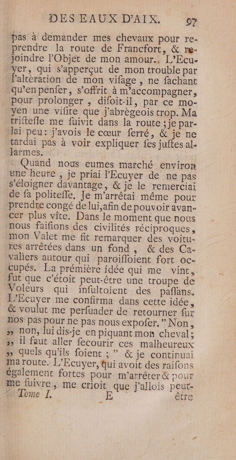 pas à demander mes chevaux pour re- prendre la route de Francfort, &amp; re- joindre l'Objet de mon amour., L’Ecu- yer, qui s’apperçut de mon trouble par Palteration de mon vifage , ne fachant qu’en penfer, s’offrit à m’accompagner, Pour prolonger , difoit-il, par ce mo- yen une vifite que j'abrègeois crop. Ma triftefle me füuivit dans la route ; je par- lai peu: j'avois le cœur ferré, &amp; je ne tardai pas à voir expliquer fes juftes al. farmes. 7 _ Quand nous eumes marché environ ene heure , je priai l'Ecuyer de ne päs s'éloigner davantage, &amp; je le remerciai de fa politeffe, Je m’arrétai même pour prendre congé de lui,afin de pouvoir avan- cer plus vîte. Dans le moment que nous nous faifions des civilités FÉCIProques, mon Valet me fit remarquer des voitu- res arrêtées dans un fond , &amp; des Ca- valiers autour qui paroifloient fort oc- cupés. La prémière idée qui me vint, fut que c’étoit peut-être une troupe de Voleurs qui infultoient des paflans. L’Ecuyer me confirma dans cette idée , &amp; voulut me perfuader de retourner {ur AOS pas pour ne pas nous expofer. ” Non, # non, lui dis-je en piquant mon cheval; 3; il faut aller fecourir ces malheureux &gt;; quels qu'ils foient ; ” &amp; je continuai ma route. L’Ecuyer, fui avoit des raifons également fortes pour m'arrêter &amp; pour me fuivre, me crioit que j'allois peut- Tome I D être e