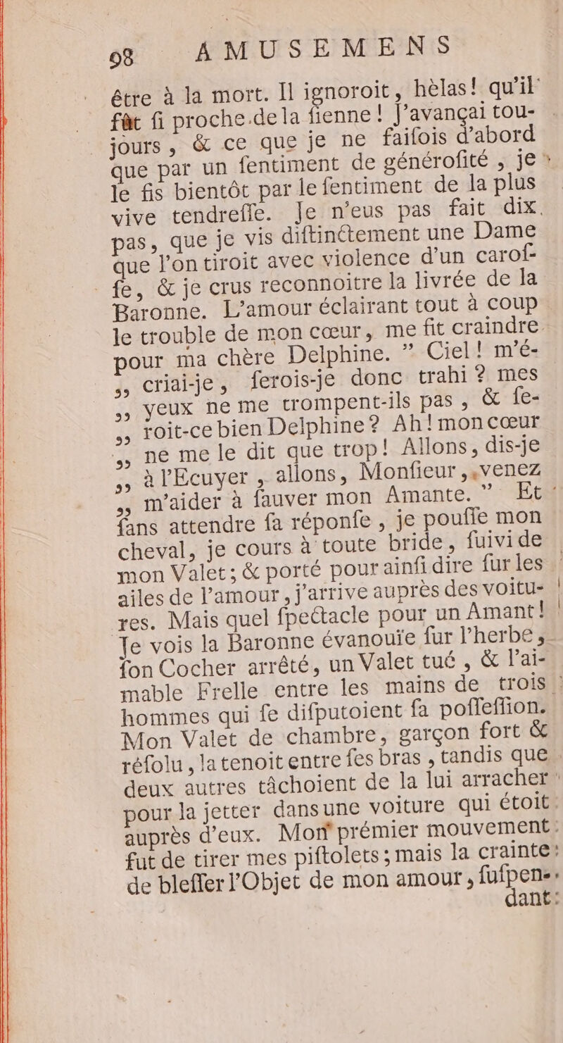 fa fi proche.de la fienne ! J’avançai tou- jours, &amp; ce que je ne faifois d’abord que par un fentiment de générofité , je le fis bientôt par le fentiment de la plus vive tendrefle. Je n’eus pas fait dix. pas, que je vis diftinttement une Dame que l’ontiroit avec violence d’un carof- fe, &amp; je crus reconnoitre la livrée de la Baronne. L'amour éclairant tout à COup le trouble de mon cœur, me fit craindre pour ma chère Delphine. » Ciel! mé: Criai-je » ferois-je donc trahi ? mes yeux ne me crompent-ils pas ; &amp; fe- roit-ce bien Delphine? Ah !moncœæur ne me le dit que trop! Allons, dis-je à l'Ecuyer , allons, Monfieur ,,venez 39 CE ss 5, 95 : ans attendre fa réponfe , je poufie mon cheval, je cours à toute bride , fuivide ailes de l'amour, j'arrive auprès des voitu- res. Mais quel fpeétacle pour un Amant! Te vois la Baronne évanouïe fur l'herbe, fon Cocher arrêté, un Valet tué , &amp; l’ai- hommes qui fe difputoient fa poffeffion. Mon Valet de chambre, garçon fort &amp; pour la jetter dansune voiture qui étoit. fut de tirer mes piftolets ; mais la crainte! de blefferl'Objet de mon amour, fufpensr dant: