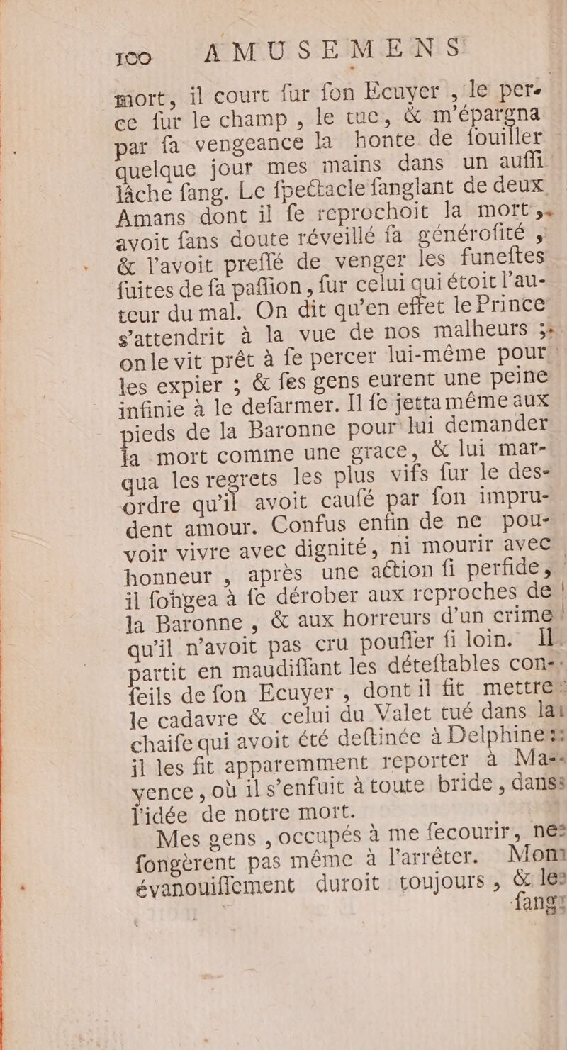 mort, il court fur fon Ecuvyer , le per. ce fur le champ , le tue, &amp; m'épargna par fa vengeance la honte de fouiller quelque jour mes mains dans un auffi lâche fang. Le fpeétacle fanglant de deux Amans dont il fe reprochoit la mort',s avoit fans doute réveillé fa générofité , &amp; l’avoit preflé de venger les funeftes fuites de fa pañion, fur celui quiétoit l’au- teur du mal. On dit qu’en effet le Prince s’attendrit à la vue de nos malheurs ;: onle vit prêt à fe percer lui-même pour. les expier ; &amp; fes gens eurent une peine infinie à le defarmer. Il fe jetta même aux pieds de la Baronne pour lui demander la mort comme une grace, &amp; lui mar- qua les regrets les plus vifs fur le des- ordre qu'il avoit caulé par fon impru- dent amour. Confus enfin de ne pou- voir vivre avec dignité, ni mourir avec honneur , après une aétion fi perfide, il fongea à fe dérober aux reproches de! la Baronne , &amp; aux horreurs d’un crime qu'il n’avoit pas cru poufler fi loin. Il partit en maudiflant les déteftables con, feils de fon Ecuyer, dontil fit mettren le cadavre &amp; celui du Valet tué dans lat chaife qui avoit été deftinée à Delphine il les fit apparemment reporter à Mass vence , où il s’enfuit à toute bride , dans: l'idée de notre mort. ; Mes gens , occupés à me fecourir, nes fongèrent pas même à l'arrêter. Mont évanouiflement duroit toujours , &amp; les | fang: