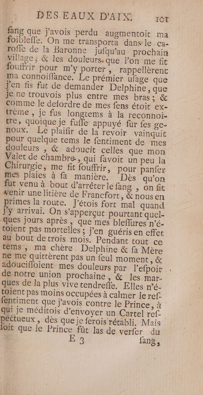fañg que j'avois perdu augmentoit ma foiblefle. On me traänsporta dans le ca- rofie de la Baronne jufqu’au prochain Village; &amp; les douleurs. que l’on me fit fouffrir pour m'y porter ; rappellèrent Ma connoillance. Le prémier ufage que j'en fis fut de demander Delphine , que je.ne trouvois plus entre mes bras ; &amp; Comme le defordre de mes fens étoit ex- trème , je fus longtems à la reconnoi- tre, quoique je fufle appuyé für {es ge- noux. Le plaifir de la revoir vainqui£ pour quelque tems le fentiment de mes douleurs , &amp; adoucit celles que mon Valet de chambre, qui favoit un peu la Chirurgie, me fit fouffrir &gt; Pour panfer mes plaies à fa manière. Des qu’on fut venu à bout d'arrêter le fang , on fit wenir une litière de Francfort, &amp; nousen primes la route, l'étois fort mal quand jy arrivai, On S'apperÇçut pourtant quel- ques jours après, que mes bleflures né. toient pas mortelles: j'en guéris en effet au bout detrois mois. Pendant tout cé téms , ma chère Delphine &amp; fa Mère ne me quittèrent pas un feu] moment, &amp; adoucifloient mes douleurs par l’efpoir de notre union prochaine ;: &amp; les mar- ques de la plus vivetendreffe, Elles n’é. toient pas moins occupées à calmer le ref. fentiment que javois contre le Prince, à qui je méditois d'envoyer un Cartel ref. péclueux , dès que je férois rétabli. Maïs ioit que le Prince fût las de verfer du E 3 lang,