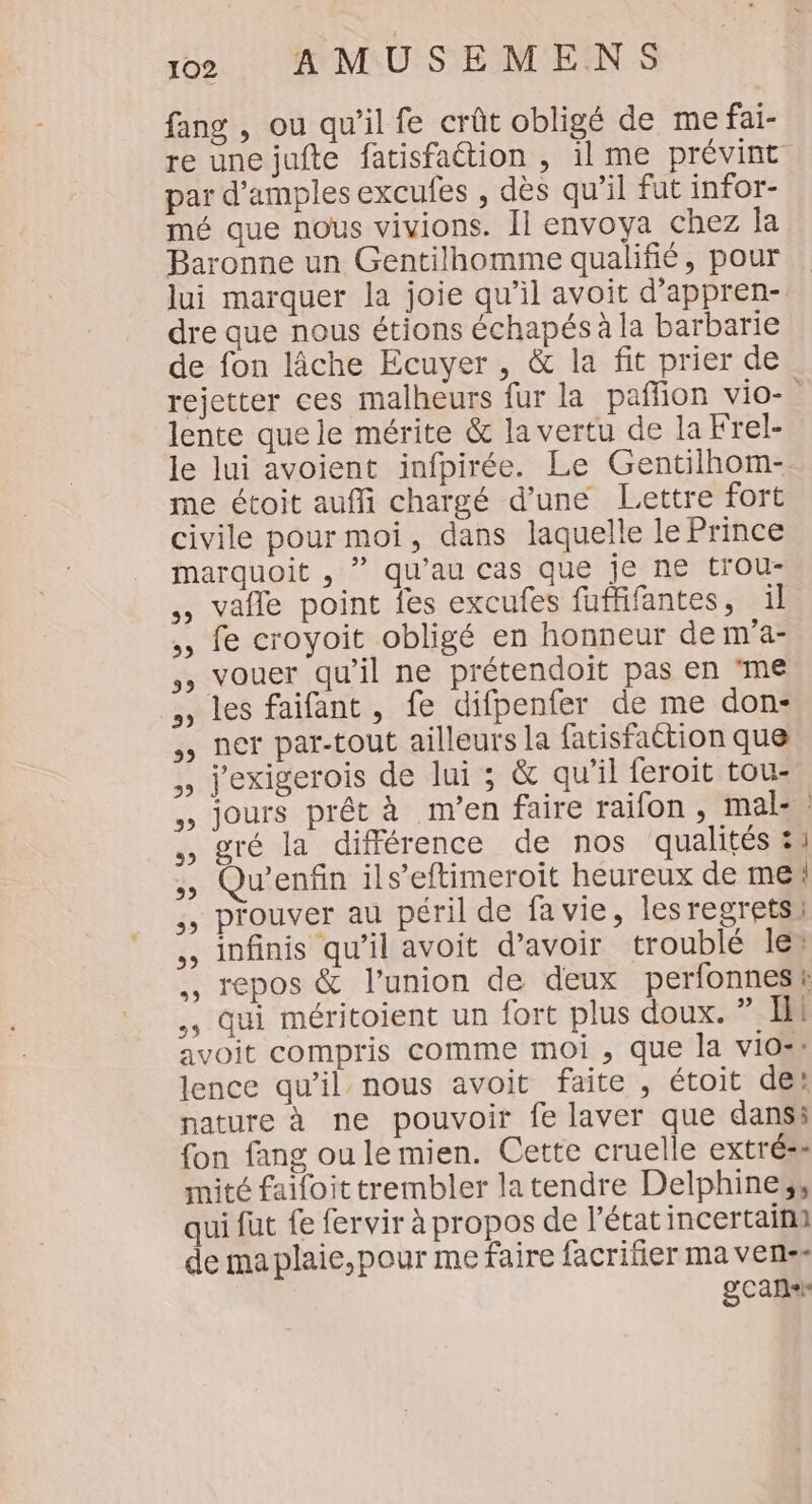 fang , ou qu’il fe crût obligé de me fai- re une jufte fatisfaétion , il me prévint par d’amples excufes , dès qu’il fut infor- mé que nous vivions. Il envoya chez la Baronne un Gentilhomme qualifié, pour lui marquer la joie qu’il avoit d’appren- dre que nous étions échapés à la barbarie de fon lâche Ecuyer , &amp; la fit prier de rejetter ces malheurs fur la pañlion vio-” lente que le mérite &amp; la vertu de la Frel- le lui avoient infpirée. Le Gentilhom- me étoit aufli chargé d’une Lettre fort civile pour moi, dans laquelle le Prince marquoit , ” qu’au cas que je ne trou- ., valle point fes excufes fuffifantes, il ,, fe croyoit obligé en honneur dem'a- vouer qu'il ne prétendoit pas en ‘me , les faifant , fe difpenfer de me don: ,, ner par-tout ailleurs la fatisfaction que ,, j'exigerois de lui ; &amp; qu’il feroit tou- ., jours prêt à m’en faire raifon , mal: ., gré la différence de nos qualités &amp;u , Qu’enfin ils’eftimeroit heureux de me | ,, prouver au péril de fa vie, lesregrets: ,, infinis qu’il avoit d’avoir troublé les ., repos &amp; l'union de deux perfonnesi ., qui méritoient un fort plus doux. ” Ill avoit compris comme moi , que la vio®s lence qu’il nous avoit faite , étoit de? nature à ne pouvoir fe laver que dansi fon fang ou le mien. Cette cruelle extréss mité faïfoit trembler latendre Delphines, qui fut fe fervir à propos de l’état incertaina de ma plaie,pour me faire facrifer ma vens« Scans