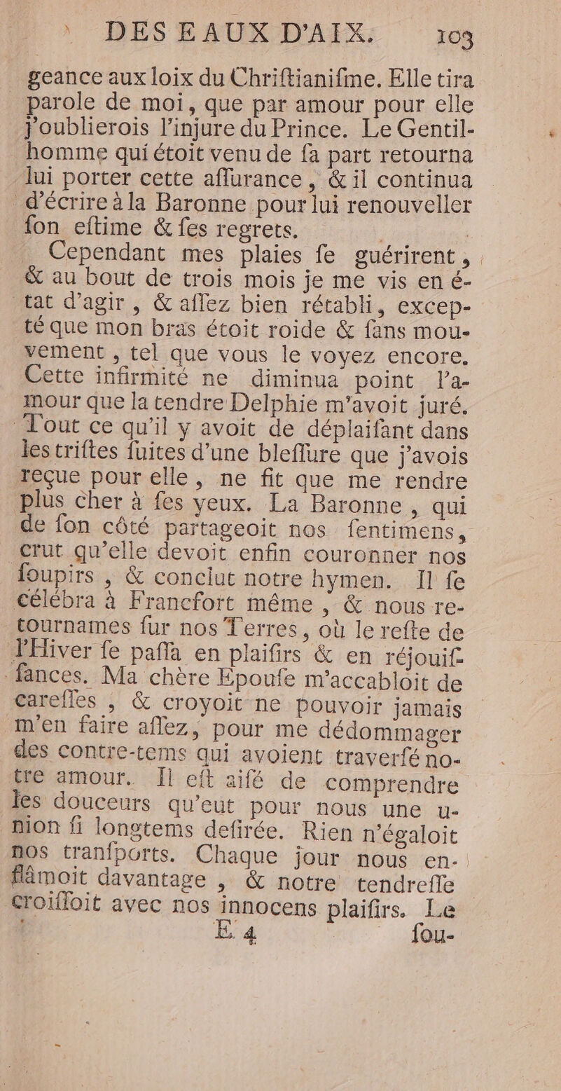 ) DESEAUX D'AIX: ro geance aux loix du Chriftianifme. Elle tira parole de moi, que par amour pour elle j'oublierois l’injure du Prince. Le Gentil- homme qui étoit venu de fa part retourna lui porter cette aflurance, &amp; il continua d'écrire à la Baronne pour lui renouveller fon eftime &amp; fes regrets. | Cependant mes plaies fe guérirent, &amp; au bout de trois mois je me vis en é- tat d'agir, &amp; aflez bien rétabli, excep- té que mon bras étoit roide &amp; fans mou- vement , tel que vous le voyez encore. Cette infirmité ne diminua point la- imour que la tendre Delphie m’avoit juré. Tl'out ce qu’il y avoit de déplaifant dans les triftes fuites d’une bleflure que j'avois reçue pour elle, ne fit que me rendre plus Cher à fes yeux. La Baronne, qui de fon côté partageoit nos fentimens, crut qu'elle devoit enfin couronner nos foupirs , &amp; conciut notre hymen. Il fe célébra à Francfort même ; &amp; nous re- tournames fur nos Terres, où le refte de PHiver fe paf en plaifirs &amp; en réjouif- fances. Ma chère Epoufe m’accabloit de carefles | &amp; croyoit ne pouvoir jamais m'en faire aflez, pour me dédommager des contre-tems qui avoient traverfé no- tre amour. Il cit aifé de comprendre les douceurs qu’eut pour nous une u- Mon fi longtems defirée. Rien n'égaloit flâmoit davantage , &amp; notre tendrefle croifloit avec nos innocens plaifirs. Le E 4 _ fou-