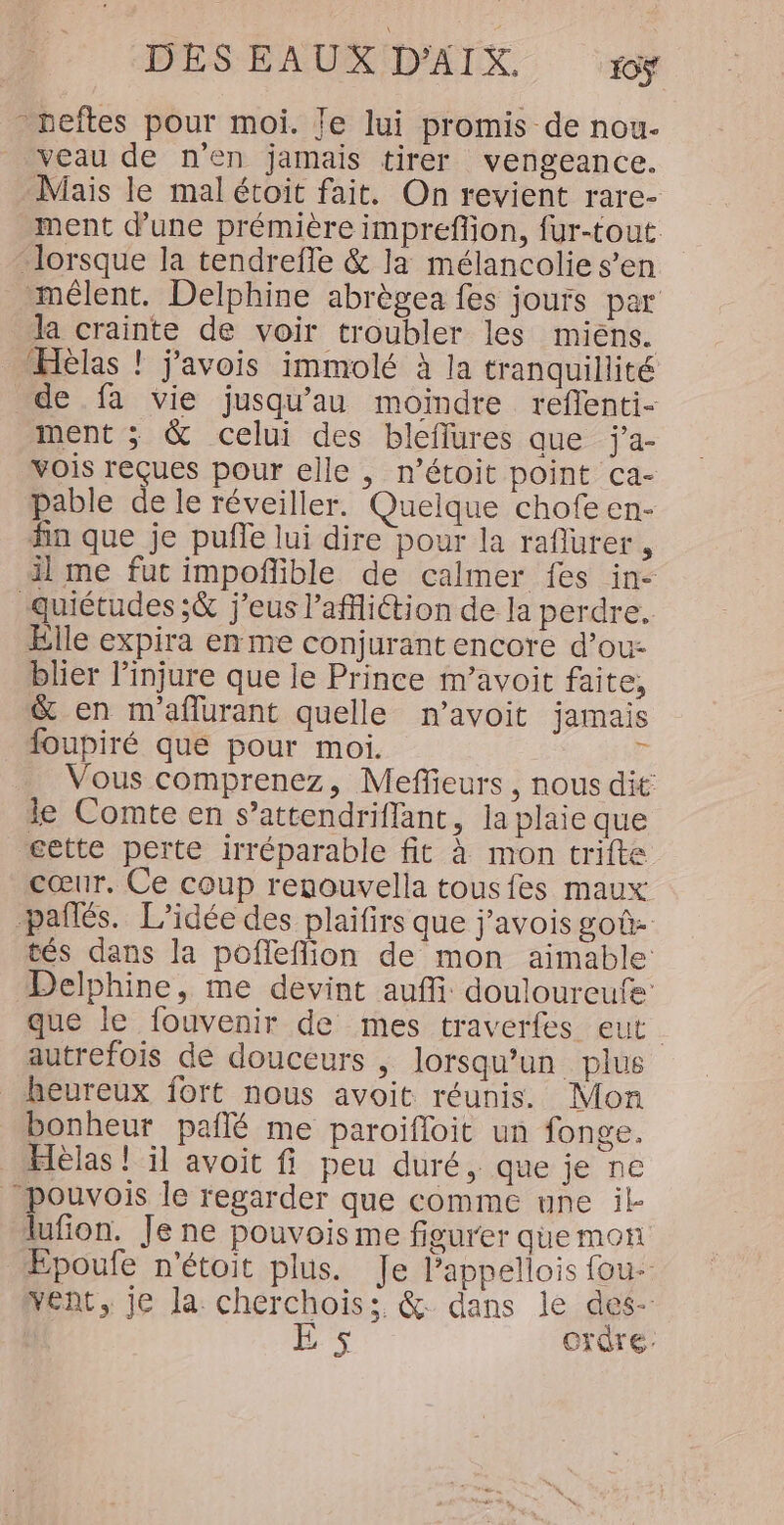 -veftes pour moi. Je lui promis de nou- _ veau de n'en jamais tirer vengeance. Mais le mal étoit fait. On revient rare- ment dune prémière impreflion, fur-tout lorsque la tendrefle &amp; la mélancolie s’en mêlent. Delphine abrègea fes jours par la crainte de voir troubler les miens. ÆHèlas ! j’avois immolé à la tranquillité de fa vie jusqu’au moindre reflenti- ment ; &amp; celui des bleflures que j’a- vois reçues pour elle , n’étoit point ca- pable de le réveiller. Quelque chofeen- fin que je pufle lui dire pour la raflurer , il me fut impofñlible de calmer fes in- ‘quiétudes ;à j’eus l’afition de la perdre. Elle expira en me conjurant encore d’ou- blier l’injure que le Prince m’avoit faite, &amp; en maflurant quelle n’avoit jamais foupiré que pour moi. F Vous comprenez, Mefleurs , nous dit le Comte en s’attendriflant, la plaie que gette perte irréparable fit à mon trifte cœur. Ce coup renouvella tousfes maux: pañlés. L'idée des plaifirs que j’avois goû- tés dans la pofleffion de mon aimable Delphine, me devint auffi: douloureufe’ que le fouvenir de mes traverfes eut autrefois de douceurs | lorsqu'un plus heureux fort nous avoit réunis. Mon bonheur pañlé me paroifloit un fonge. Hèlas ! il avoit fi peu duré, que je ne pouvois le regarder que comme une il- lufion. Je ne pouvoisme figurer que mon Epoufe n'étoit plus. Je Pappellois fou- vent, je la: cherchois;. &amp; dans le des- Er ordre