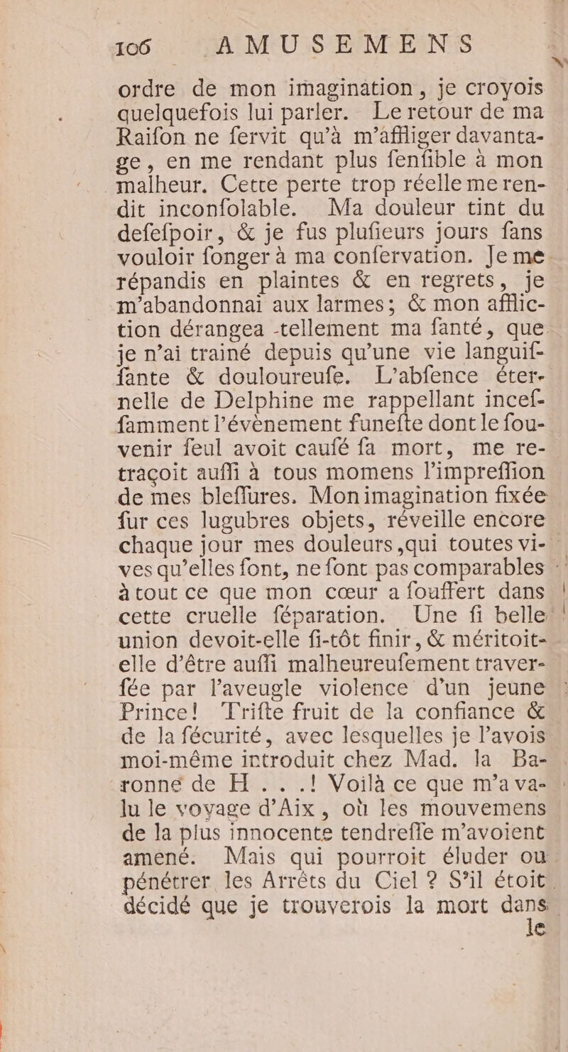 ordre de mon imagination, je Croyois quelquefois lui parler. Le retour de ma Raïifon ne fervit qu'à m’afliger davanta- ge, en me rendant plus fenfible à mon _malheur. Cette perte trop réelle meren- dit inconfolable. Ma douleur tint du defefpoir, &amp; je fus plufieurs jours fans répandis en plaintes &amp; en regrets, je m’abandonnai aux larmes; &amp; mon affic- je n’ai trainé depuis qu'une vie languif- fante &amp; douloureufe. L’abfence éter- nelle de Delphine me rappellant incef- famment l’évènement funefte dont le fou- venir feul avoit caufé fa mort, me re- traçoit aufñli à tous momens l’impreffion de mes bleffures. Mon imagination fixée fur ces lugubres objets, réveille encore à tout ce que mon cœur a fouffert dans union devoit-elle fi-tôt finir, &amp; méritoit- elle d’être aufli malheureufement traver- fée par laveugle violence d’un jeune Prince! Trifte fruit de la confiance &amp; de la fécurité, avec lesquelles je l’avois moi-même introduit chez Mad. la Ba- ronne de H .. .! Voilà ce que m'a va- lu le vovage d'Aix, où les mouvemens de la plus innocente tendrefle m’avoient le