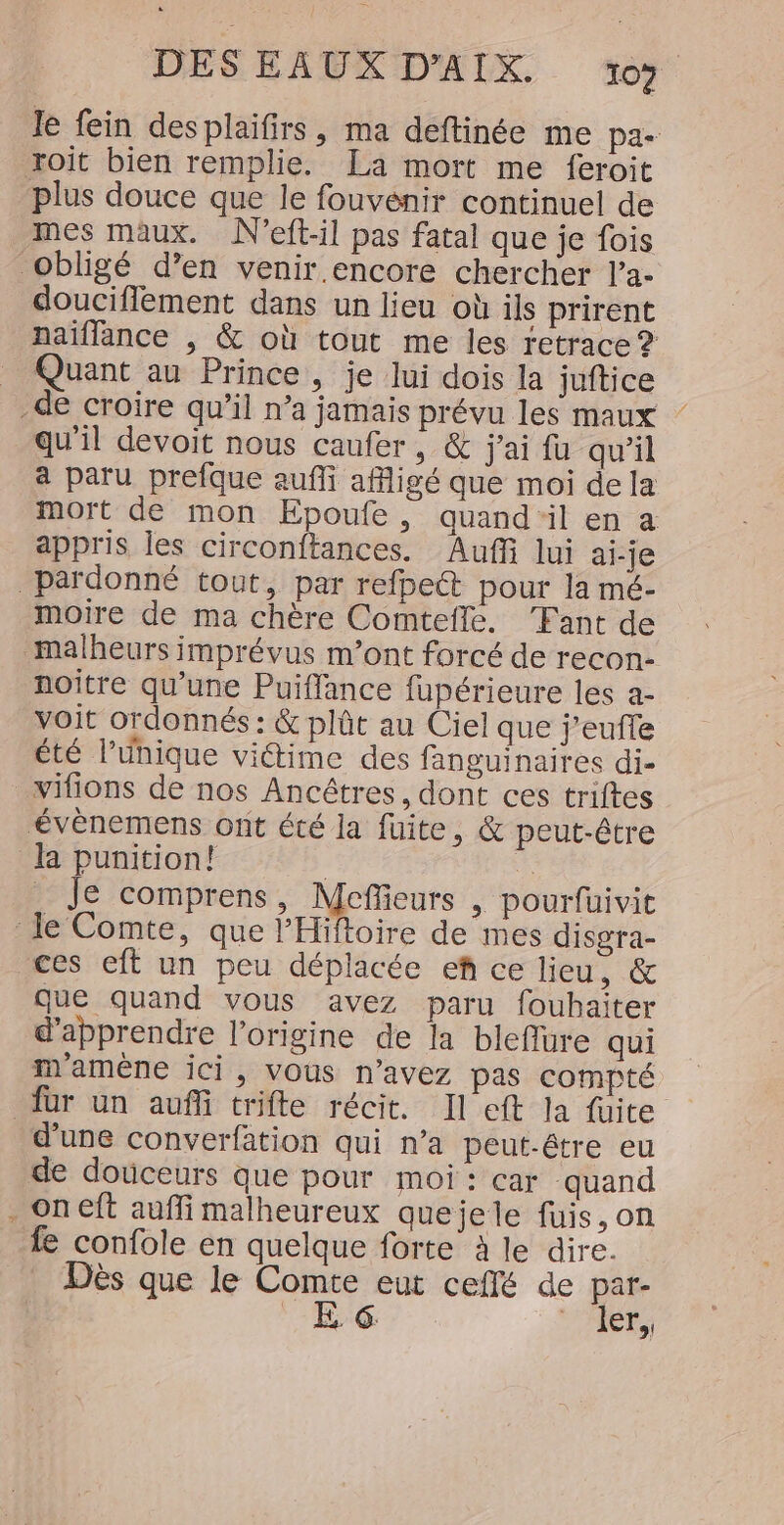 Je fein desplaifirs, ma déftinée me pa- roît bien remplie. La mort me feroit plus douce que le fouvénir continuel de mes maux. N'eft-il pas fatal que je fois obligé d’en venir encore chercher l’a- douciflement dans un lieu où ils prirent naïffance , &amp; où tout me les retrace ? _ Quant au Prince, je lui dois la juftice -de croire qu’il n’a jamais prévu les maux qu'il devoit nous caufer, &amp; j'ai fu qu'il a paru prefque aufli afligé que moi de la mort de mon Epoufe, quand‘il en a appris les circonftances. Auffi lui ai-je _pardonné tout, par refpeét pour la mé- moire de ma chère Comtefle. Fant de malheurs imprévus m'ont forcé de recon- noitre qu’une Puiffance fupérieure les a- voit ordonnés : &amp; plût au Ciel que j’eufte été l'unique viétime des fanguinaires di- vifions de nos Ancêtres, dont ces triftes évènemens ont été la fuite, &amp; peut-être la punition! | à _ Je comprens, Meffieurs , pourfuivit le Comte, que l’Hiftoire de mes disgra- ces eft un peu déplacée ef ce lieu, &amp; que quand vous avez paru fouhaiter d'apprendre l’origine de la bleflure qui m'amèêne ici, VOus n’avez pas compté für un auñfi trifte récit. Il eft la fuite d'une converfation qui n’a peut-être eu de douceurs que pour moi: car quand . on eft aufli malheureux quejele fuis,on fe confole en quelque forte à le dire. Dès que le Comte eut ceffé de par-