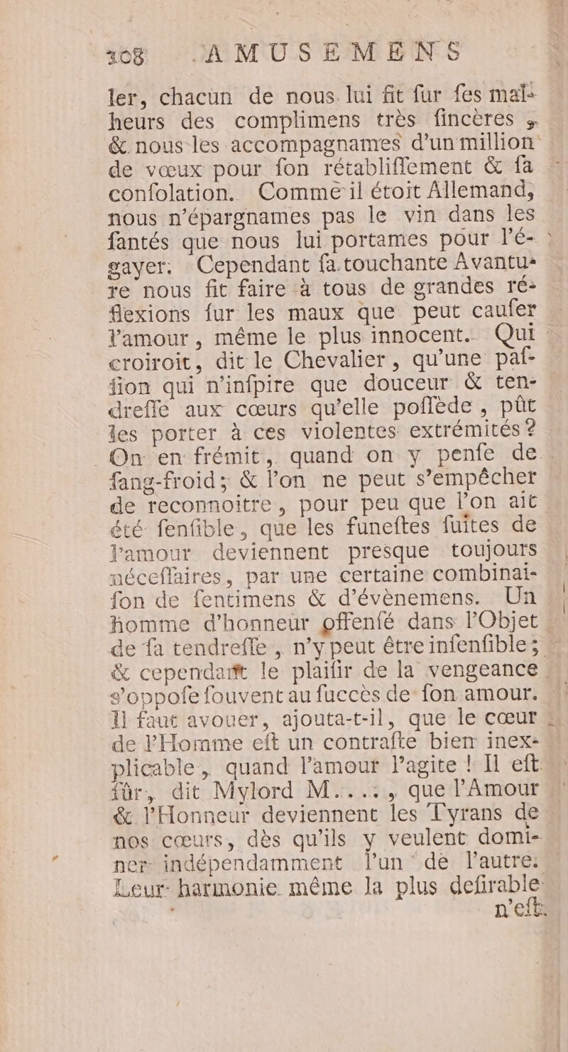 ler, chacun de nous. lui fit fur fes mal: heurs des complimens très fincères + &amp;. nous les accompagnames d’un million de vœux pour fon rétabliflement &amp; fa confolation. Comme il étoit Allemand, nous n’épargnames pas le vin dans les fantés que nous lui portames pour l'é- gave. Cependant fa touchante Avantu- re nous fit faire à tous de grandes ré: flexions fur les maux que peut caufer … Vamour, même le plus innocent. Qui croiroit, dit le Chevalier, qu’une paf- fion qui n’infpire que douceur &amp; ten- drefle aux cœurs qu’elle poflède , püût les porter à ces violentes extrémités ? On en frémit, quand on y penie de. fang-froid; &amp; lon ne peut s'empêcher de reconnoitre, pour peu que l’on ait été fenfible, que les funeftes fuites de l'amour deviennent presque toujours néceflaires, par une certaine combinai- fon de fentimens &amp; d’évènemens. Un homme d'honneur pffenfé dans Objet de à tendreffe , n’y peut être infenfibles &amp; cependamt le plaifir de la vengeance, s’oppofe fouvent au fuccès de’ fon amour. 11 faut avouer, ajouta-t-il, que le cœur de F Homme eft un contrafte biem inex- plicable, quand l'amour agite ! Il eft: für, dit Mylord M...:, que l'Amour &amp; l'Honneur deviennent les Tyrans de nos cœurs, dès qu'ils y veulent domi- ner indépendamment l’un ‘dé l'autre: Leur harmonie même la plus Hone : à Eit