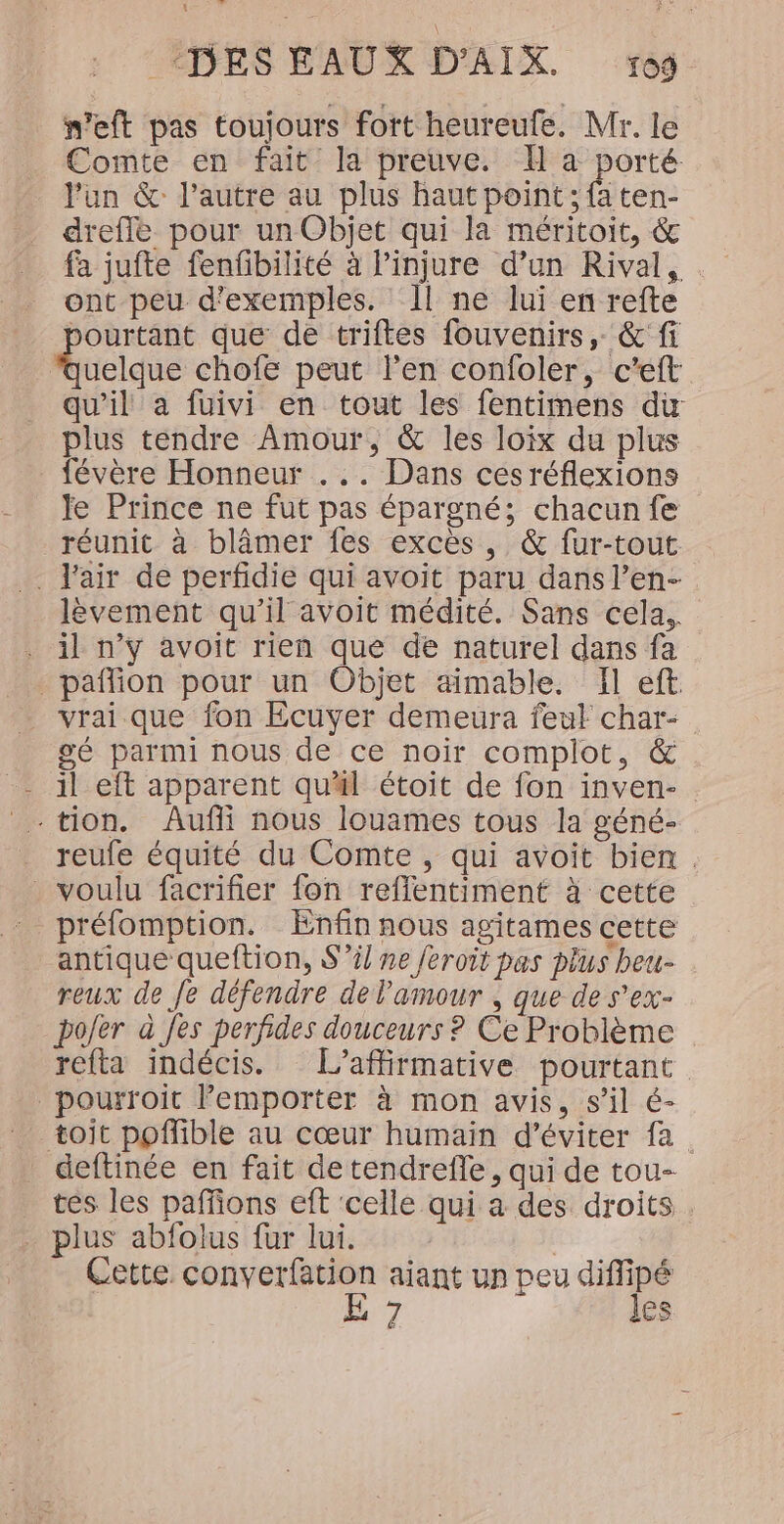 Vo dt ‘DES EAUX D’AIX. og. n’eft pas toujours fort heureufe. Mr. le Comte en fait la preuve. H à porté. lun &amp; l’autre au plus haut point ; fa ten- drefle pour un Objet qui la méritoit, &amp; fa jufte fenfbilité à l’injure d’un Rival, ont peu d'exemples. Il ne lui en refte pourtant que de triftes fouvenirs, &amp; fi Rucidie chofe peut l’en confoler, c’eft qu'il a fuivi en tout les fentimens du plus tendre Amour, &amp; les loix du plus févère Honneur ... Dans ces réflexions le Prince ne fut pas épargné; chacun fe réunit à blâmer fes excès, &amp; fur-tout . Fair de perfidie qui avoit paru dans l’en- lèvement qu’il avoit médité. Sans cela. . il n’y avoit rien que de naturel dans fa _pañflion pour un Objet aimable. Il eft vrai que fon Ecuyer demeura feul char- gé parmi nous de ce noir complot, &amp; il eft apparent quäl étoit de fon inven- : tion. Âufñi nous louames tous la géné- reufe équité du Comte, qui avoit bien . _ voulu facrifier fon reflentiment à cette préfomption. Enfin nous agitames cette antique queftion, S'il ne feroit pas plus beu- reux de Je défendre de l'amour , que de s'ex- po/er à fes perfides douceurs ? Ce Problème refta indécis. L’affirmative pourtant pourroit l'emporter à mon avis, s’il é- toit poffible au cœur humain d'éviter fa _ deftinée en fait de tendrefle, qui de tou- tes les paffions eft ‘celle qui a des droits plus abfolus fur lui. Cette converfation aiant un peu diffipé E 7 les