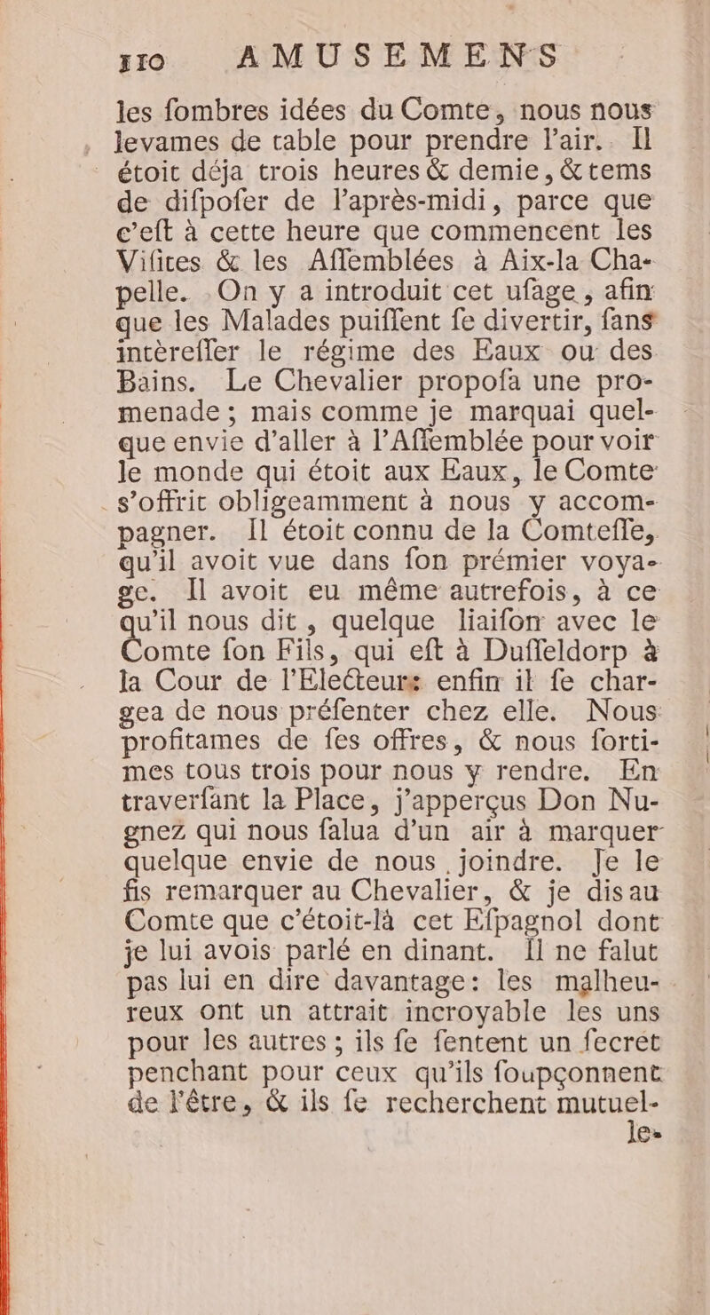 les fombres idées du Comte, nous nous , Jevames de table pour prendre Pair. Il étoit déja trois heures &amp; demie, &amp; tems de difpofer de laprès-midi, parce que c’eft à cette heure que commencent les Vifices &amp; les Affemblées à Aïx-la Cha- pelle. . On y a introduit cet ufage , afin que les Malades puiffent fe divertir, fans intèrefler le régime des Eaux ou des Bains. Le Chevalier propofa une pro- menade ; mais comme je marquai quel- que envie d'aller à l’Affemblée pour voir le monde qui étoit aux Eaux, le Comte: s’offrit obligeamment à nous y accom- pagner. Îl étoit connu de la Comteffe, qu'il avoit vue dans fon prémier voya- ge. Il avoit eu même autrefois, à ce u’il nous dit , quelque liaifon avec le Conte fon Fils, qui eft à Duffeldorp à la Cour de l'Eletteurs enfin it fe char- gea de nous préfenter chez elle. Nous profitames de fes offres, &amp; nous forti- mes tous trois pour nous y rendre. En traverfant la Place, j’apperçus Don Nu- gnez qui nous falua d’un air à marquer quelque envie de nous joindre. Je le fis remarquer au Chevalier, &amp; je disau Comte que c'étoit-là cet Kfpagnol dont je lui avois parlé en dinant. Il ne falut pas lui en dire davantage: les malheu-. reux ont un attrait incroyable les uns pour les autres ; ils fe fentent un fecrét penchant pour ceux qu’ils foupçonnent de l'être, &amp; ils fe recherchent pes