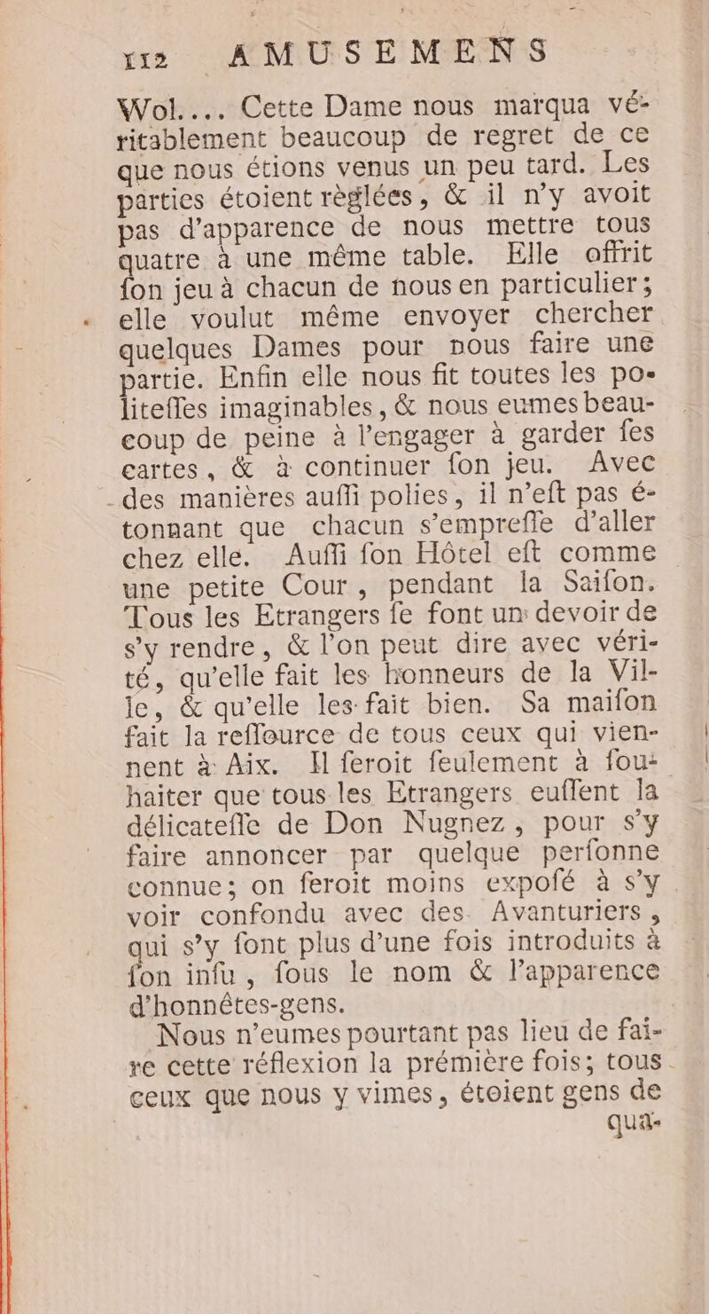 Wol... Cette Dame nous marqua vé- ritablement beaucoup de regret de ce que nous étions venus un peu tard. Les parties étoient règlées, &amp; il ny avoit pas d'apparence de nous mettre tous quatre à une même table. Elle offrit {on jeu à chacun de nousen particulier ; elle voulut même envoyer chercher quelques Dames pour nous faire une partie. Enfin elle nous fit toutes les po- liteffes imaginables , &amp; nous eumes beau- coup de peine à l’engager à garder fes cartes, &amp; à continuer fon jeu. Avec des manières auffi polies, il n’eft pas é- tonnant que chacun s’emprefle d’aller chez elle. Auf fon Hôtel eft comme une petite Cour, pendant la Saifon. Tous les Etrangers fe font un devoir de s’y rendre, &amp; l’on peut dire avec véri- té, qu’elle fait les honneurs de la Vil- le, &amp; qu'elle les fait bien. Sa maifon fait la reflource de tous ceux qui vien- nent à Aix. Hl feroit feulement à fou: haïter que tous les Etrangers euflent la délicatefle de Don Nugnez, pour sy faire annoncer par quelque perfonne connue; on feroit moins expofé à s'y. voir confondu avec des. Avanturiers, qui s’y font plus d’une fois introduits à fon infu, fous le nom &amp; l'apparence d'honnétes-gens. Nous n’eumes pourtant pas lieu de fai- re cette réflexion la prémière fois; tous. ceux que nous y vimes, étoient gens de qua-