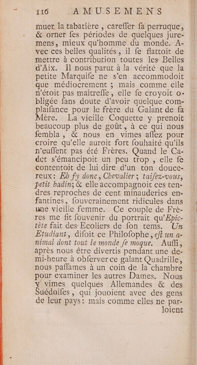 TT ST US où UT &amp; orner fes périodes de quelques jure- mens, mieux qu'homme du monde. A- vec ces belles qualités, il fe flattoit de d'Aix. Il nous parut à la vérité que la petite Marquile ne s’en accommodoit que médiocrement ; mais comme eile n'étoit pas maitrefle, elle fe croyoit o- bligée fans doute d’avoir quelque com- plaifance pour le frère du Galant de fa Mère. La vieille Coquette y prenoit beaucoup plus de goût, à ce qui nous fembla , &amp; nous en vimes aflez pour croire qu’elle auroit fort fouhaité qu’ils n’euffent pas été Frères. Quand le Ca- det s’émancipoit un peu trop , elle fe reux: Æb fy donc, Chevalier ; taifez-vous, petit badin; &amp; elle accompagnoit ces ten- dres reproches de cent minauderies en- fantines, fouverainement ridicules dans une vieille femme. Ce couple de Frè- res me fit fouvenir du portrait qu’Epic- tête fait des Ecoliers de fon tems. Uz Etudiant, difoit ce Philofophe, et un a- nimal dont tout le monde fe moque. Auf, après nous être divertis pendant une de- mi-heure à obferver ce galant Quadrille, nous paflames à un coin de la chambre pour examiner les autres Dames. Nous y vimes quelques Allemandes &amp; des Suédoifes , qui jouoient avec des gens de leur pays: mais comme elles ne par- loient « a ah . Ar -