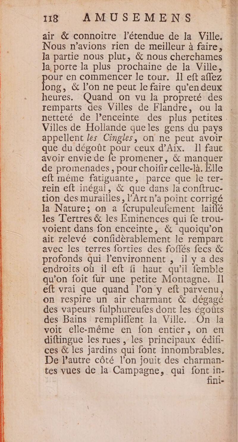 ‘Shan es 118 AMUSEMENS air &amp; connoitre l'étendue de la Ville. Nous n'avions rien de meilleur à faire, la partie nous plut, &amp; nous cherchames la porte la plus prochaine de la Ville, pour en commencer le tour. Il eft aflez long, &amp; l’on ne peut le faire qu’en deux heures. Quand on vu la propreté des remparts des Villes de Flandre, ou la Villes de Hollande queles gens du pays appellent les Cingles, on ne peut avoir que du dégoût pour ceux d’Aix. Il faut avoir envie de fe promener, &amp; manquer de promenades, pour choïfir celle-là. Elle eft même fatiguante, parce que le ter- rein eft inégal, &amp; que dans la conftruc- tion des murailles, l'Art n’a point corrigé la Nature; on a fcrupuleufement laiflé les Tertres &amp; les Eminences qui fe trou- voient dans fon enceinte, &amp; quoiqu’on ait relevé confdèrablement le rempart avec les terres forties des foffés fecs &amp; endroits où il eft fi haut qu’il femble qu’on foit fur une petite Montagne. Il eft vrai que quand l’on y eft parvenu, on respire un air charmant &amp; dégagé des vapeurs fulphureufes dont les égoûts des Bains remplifient la Ville. On la voit elle-même en fon entier, on en diftingue les rues, les principaux édif- ces &amp; les jardins qui font innombrables. De l’autre côté l’on jouit des charman- tes vues de la Campagne, qui ve in- nie ax de . bn A pee