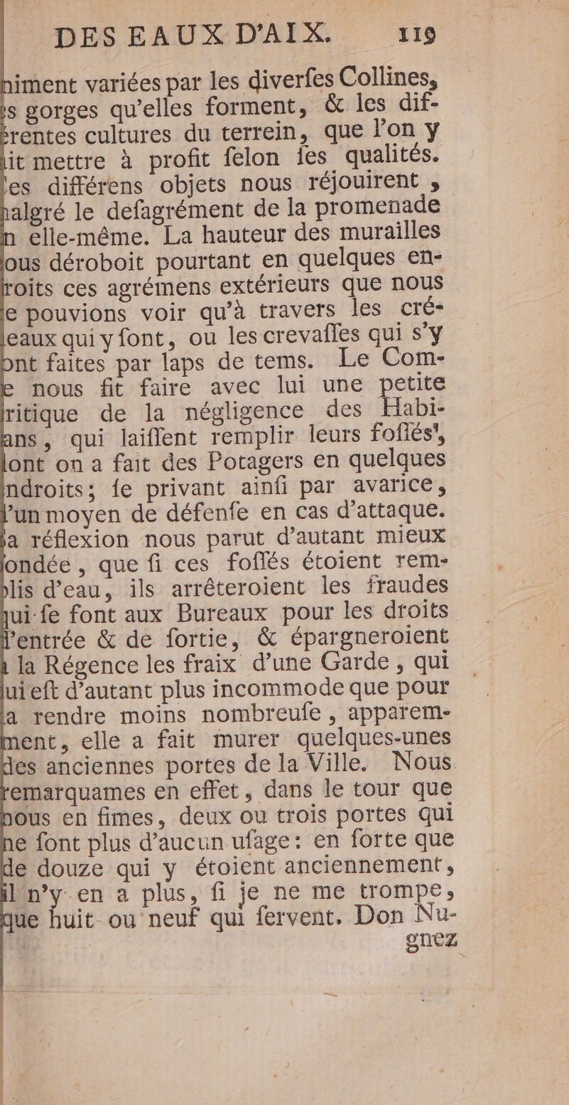 himent variées par les diverfes Collines, is gorges qu’elles forment, &amp; les dif- algré le defagrément de la promenade n elle-même. La hauteur des murailles ous déroboit pourtant en quelques en- oits ces agrémens extérieurs que nous e pouvions voir qu'à travers les cré- pnt faites par laps de tems. Le Com- e nous fit faire avec lui une petite ritique de la négligence des Habi- ans, qui laiflent remplir leurs foflés, ont on a fait des Potagers en quelques ndroits; fe privant ainfi par avarice, jun moyen de défenfe en cas d'attaque. ja réflexion nous parut d'autant mieux londée , que fi ces foflés étoient rem- plis d'eau, ils arréêteroient les fraudes ui fe font aux Bureaux pour les droits l'entrée &amp; de fortie, &amp; épargneroient 1 la Régence les fraix d’une Garde, qui uieft d'autant plus incommode que pour a rendre moins nombreufe , apparem- ment, elle a fait murer quelques-unes des anciennes portes de la Ville. Nous emarquames en effet, dans le tour que nous en fimes, deux ou trois portes qui ne font plus d'aucun ufage: en forte que de douze qui y étoient anciennement , ibn’y en a plus, fi je ne me trompe; que huit. ou neuf qui fervent. Don Nu- ru gnez PR |