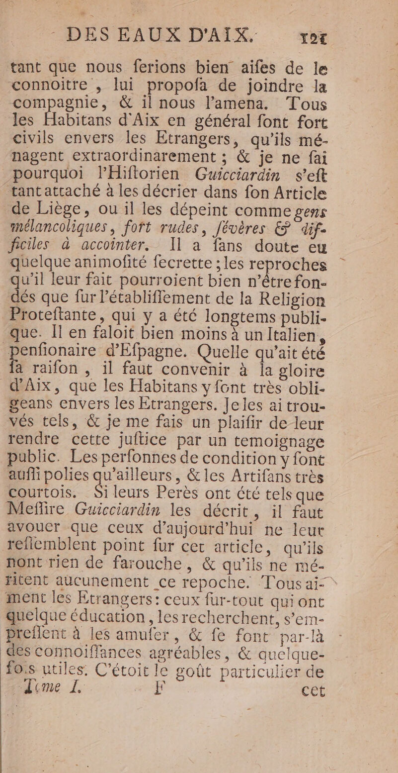 tant que nous ferions bien aifes de le connoitre , lui propofa de joindre la compagnie, &amp; il nous l’amena. Tous les Habitans d'Aix en général font fort civils envers les Etrangers, qu'ils mé- nagent extraordinarement ; &amp; je ne fai pourquoi lHifiorien Guicciardin s’eft tantattaché à les décrier dans fon Article de Liège, ou il les dépeint comme gens mélancoliques, fort rudes, Jévères &amp; dif: ficiles à accointer. Il à fans doute eu quelque animofité fecrette ; les reproches qu'il leur fait pourroient bien n’être fon- dés que fur létabliffement de la Religion Proteftante, qui y a été longtems publi- que. Il en faloit bien moins à unItalien, penfonaire d’Efpagne. Quelle qu'’ait été fa raifon , il faut convenir à la gloire d'Aix, que les Habitans y font très obli- geans envers les Etrangers. Jeles ai trou- vés tels, &amp; je me fais un plaifir de leur rendre cette juftice par un temoignage public. Les perfonnes de condition y font aufli polies qu'ailleurs, &amp;les Artifans très courtois. &amp; leurs Perès ont été tels que Meñflire Guicciardin les décrit, il faut avoucr que ceux d'aujourd'hui ne leur refiemblent point fur cet article, qu'ils nont rien de farouche, &amp; qu’ils ne mc- fitent aucunement ce repoche. Tous ai- ment les Etrangers: ceux fur-tout qui ont quelque éducation, lesrecherchent, s’em- Preflent à les amufer, &amp; fe font par-là des connoiffances agréables, &amp; auclque- fois utiles. C'étoit le goût particulier de