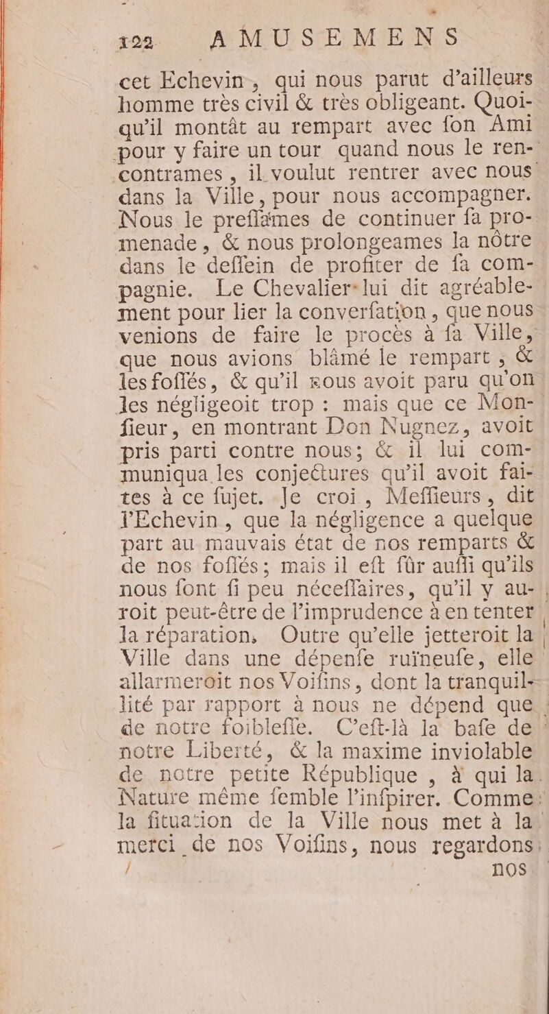 cet Echevin, qui nous parut d’ailleurs homme très civil &amp; très obligeant. Quoi- qu’il montât au rempart avec fon Ami -pour y faire un tour quand nous le ren- contrames , il voulut rentrer avec nous. dans la Ville, pour nous accompagner. Nous le preflämes de continuer fa pro- menade , &amp; nous prolongeames la nôtre dans le deflein de profiter de fa com- pagnie. Le Chevalier lui dit agréable- ment pour lier la converfation , que nous venions de faire le procès à fa Ville, que nous avions blâmé le rempart ; &amp; les foflés, &amp; qu’il ous avoit paru quon fieur, en montrant Don Nugnez, avoit pris parti contre nous; &amp; il lui com- muniqua les conjectures qu’il avoit fai- tes à ce fujet. Je croi, Meffieurs, dit l'Echevin , que la négligence a quelque part au mauvais état de nos remparts &amp; de nos foflés; mais il eft für aufli qu'ils roit peut-être de l’imprudence à en tenter la réparation, Outre qu’elle jetteroit la Ville dans une dépenfe ruïneufe, elle allarmeroit nos Voifins, dont la tranquil- notre Liberté, &amp; la maxime inviolable / nQS