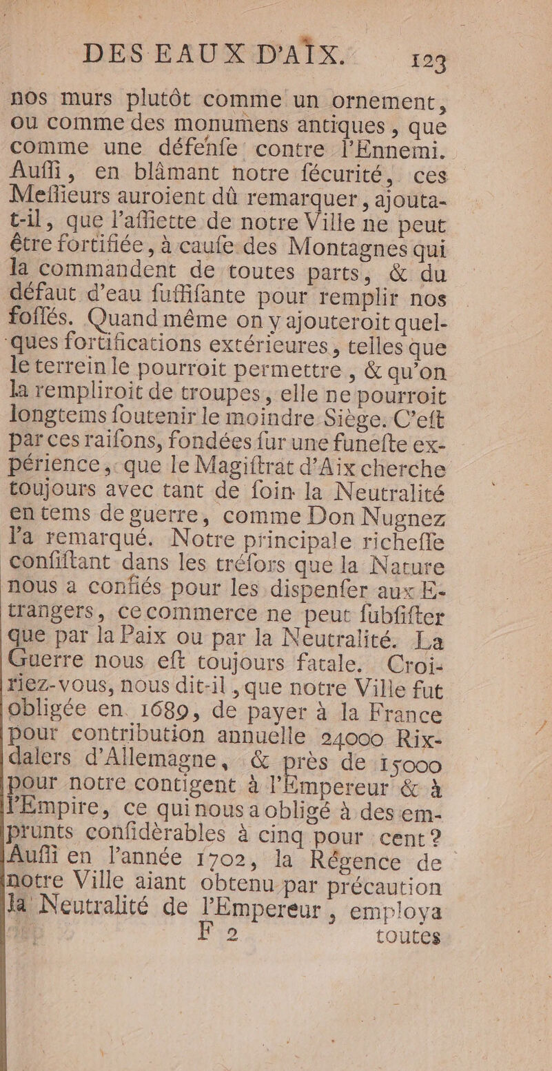 nos murs plutôt comme un ornement, Ou comme des monumens antiques , que comme une défenfe contre l'Ennemi. Aufli, en blimant notre fécurité, ces Mefieurs auroient dû remarquer , ajouta- t-il, que l’afiette de notre Ville ne peut être fortifiée, à caufe des Montagnes qui la commandent de toutes parts, &amp; du défaut d’eau fufifante pour remplir nos foflés. Quand même on y ajouteroit quel- ‘ques fortifications extérieures, telles que le terrein le pourroit permettre, &amp; qu’on la rempliroit de troupes, elle ne pourroit longtems foutenir le moindre Siège. C’eft par ces raifons, fondées fur une funefte ex- périence ,: que le Magiftrat d'Aix cherche toujours avec tant de foin la Neutralité en tems de guerre, comme Don Nugnez Ta remarqué. Notre principale richefle confiftant dans les tréfors que la Nature nous à confiés pour les dispenfer aux E- trangers, Cecommerce ne peut fübfifter que par la Paix ou par la Neutralité. La Guerre nous eft toujours fatale. Croi: riez-vous, nous dit-il , que notre Ville fut obligée en 1689, de payer à la France pour contribution annuelle 24000 Rix- dalers d'Allemagne, &amp; es de 15000 pour notre Contigent à l'Empereur &amp; à lEmpire, ce quinous a obligé À desem- prunts confidèrables à cinq pour cent ? Aufñi en l’année 1702, la Régence de notre Ville aiant obtenu par précaution fa Neutralité de l'Empereur, employa 1e F 2 toutes