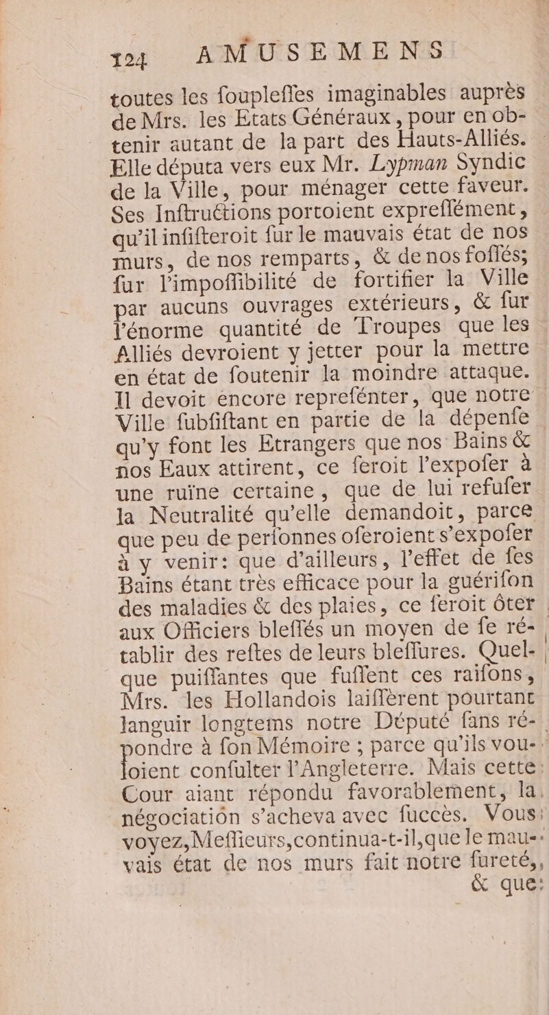toutes les fouplefles imaginables auprès de Mrs. les Etats Généraux, pour en ob- tenir autant de la part des Hauts-Alliés. Elle députa vers eux Mr. Lypman Syndic de la Ville, pour ménager cette faveur. Ses Inftruétions portoient expreflément, qu’ilinfifteroit fur le mauvais état de nos murs, de nos remparts, &amp; de nos foiiés; fur limpofñfbilité de fortifier la Ville par aucuns ouvrages extérieurs , &amp; fur l'énorme quantité de ‘lroupes que les Alliés devroient y jetter pour la mettre en état de foutenir la moindre attaque. 11 devoit encore reprefénter, que notre Ville fubfiftant en partie de la dépenfe qu'y font les Etrangers que nos Bains &amp; nos Eaux attirent, ce feroit l'expofer à une ruïne certaine, que de lui refufer la Neutralité qu’elle demandoit, parce que peu de perlonnes oferoient s’expofer à y venir: que d’ailleurs, l'effet de fes Bains étant très efficace pour la guérifon des maladies &amp; des plaies, ce feroit ôter aux Officiers bleflés un moyen de fe ré-, tablir des reftes de leurs bleflures. Quel-. que puiffantes que fuffent ces raifons, Mrs. les Hollandois laiffèrent pourtant Janguir longtems notre Député fans ré- ondre à fon Mémoire ; parce qu'ils vou-: oient confulter l'Angleterre. Mais cette: Cour aiant répondu favorablement, la, négociatiôn s’acheva avec fuccès. Vous: voyez, Mefieurs,continua-t-il,que le mau-» vais état de nos murs fait notre fureté,, &amp; que: