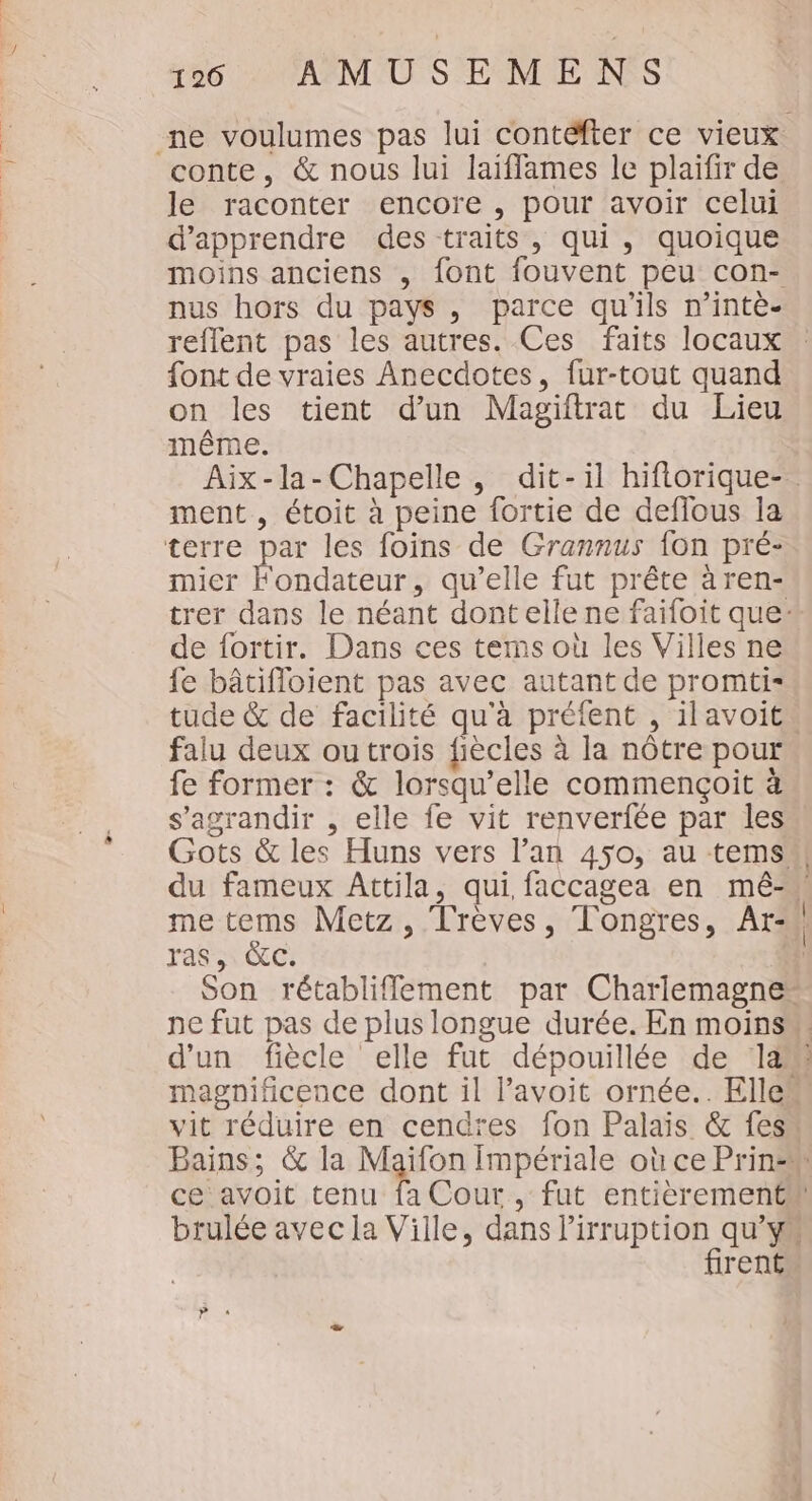 conte, &amp; nous lui laiffames le plaifir de le raconter encore , pour avoir celui d'apprendre des traits, qui, quoique moins anciens , font fouvent peu con- nus hors du pays , parce qu'ils n’intè- reflent pas les autres. Ces faits locaux font de vraies Anecdotes, fur-tout quand on les tient d’un Magiftrat du Lieu même. ment , étoit à peine fortie de deflous la terre par les foins de Grannus fon pré- mier Fondateur, qu’elle fut prête à ren- de fortir. Dans ces tems où les Villes ne fe bâtifloient pas avec autant de promti- falu deux outrois fiècles à la nôtre pour fe former : &amp; lorsqu'elle commençoit à s'agrandir , elle fe vit renverfée par les me tems Metz, Trèves, Tongres, Atr- ras, &amp;cC. d'un fiècle elle fut dépouillée de là ce avoit tenu