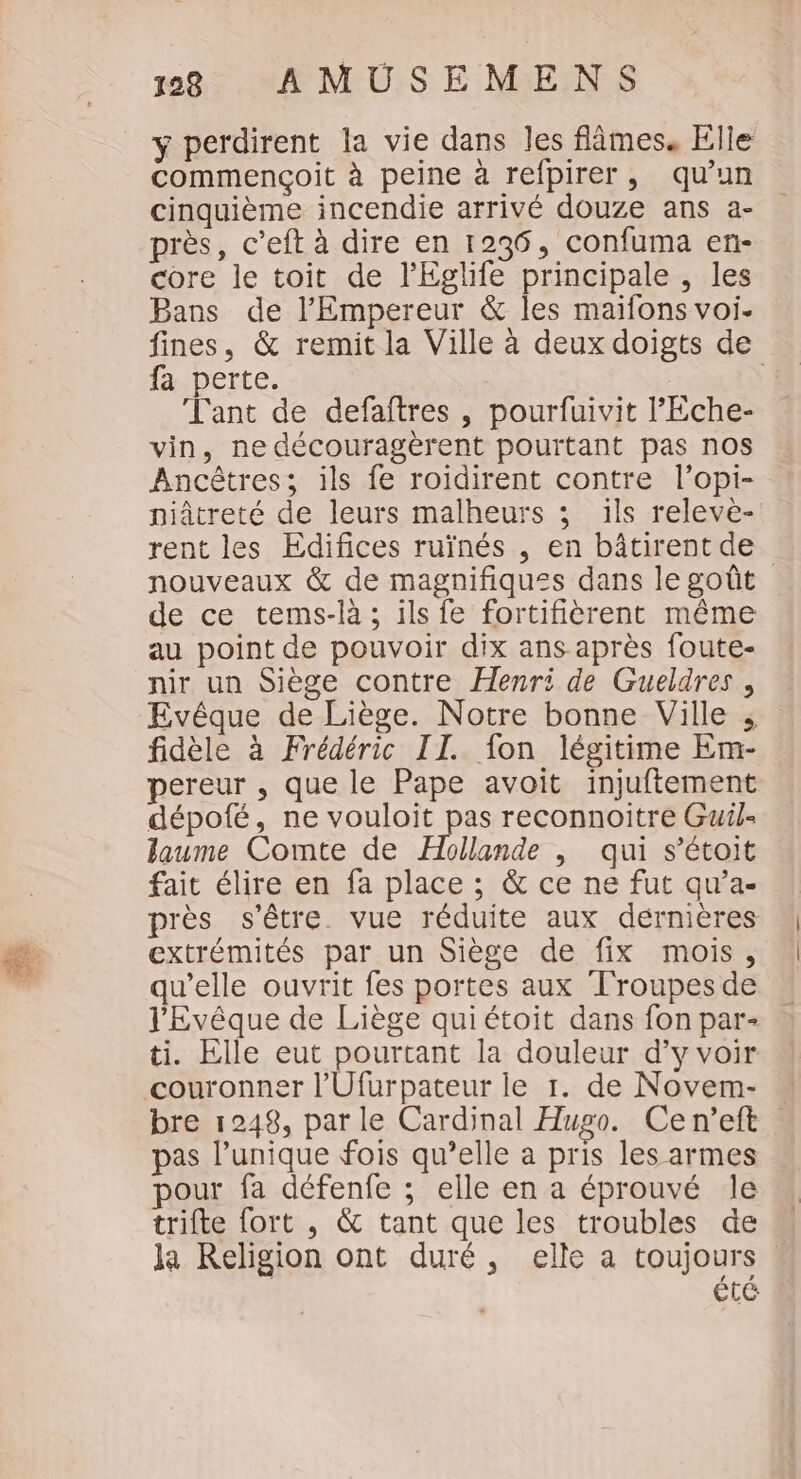 y perdirent la vie dans les flâmes. Elle commençoit à peine à refpirer, qu’un cinquième incendie arrivé douze ans a- près, c’eft à dire en 1236, confuma en- core le toit de l’'Eglife principale , les Bans de l'Empereur &amp; les maïfons voi. fines, &amp; remit la Ville à deux doigts de fa perte. | Tant de defaîftres , pourfuivit l’'Eche- vin, ne découragèrent pourtant pas nos Ancêtres; ils fe roidirent contre l’opi- piâtreté de leurs malheurs ; ils releve- rent les Edifices ruïnés , en bâtirent de nouveaux &amp; de magnifiques dans le goût de ce tems-là ; ils fe fortifièrent même au point de pouvoir dix ans après foute- nir un Siège contre Henri de Gueldres, Evêque de Liège. Notre bonne Ville ; fidèle à Frédéric II. fon légitime Em- pereur , que le Pape avoit injuftement dépofé, ne vouloit pas reconnoitre Guil= laume Comte de Hollande | qui s’étoit fait élire en fa place ; &amp; ce ne fut qu’a- près s'être. vue réduite aux dérnières extrémités par un Siège de fix mois, qu’elle ouvrit fes portes aux Troupes de l'Evêque de Liège qui étoit dans fon par- ti. Elle eut pourtant la douleur d’y voir bre 1248, parle Cardinal Hugo. Cen’eft as lunique fois qu’elle a pris les armes pour fa défenfe ; elle en a éprouvé le trifte fort , &amp; tant que les troubles de la Religion ont duré, elle a toujours été