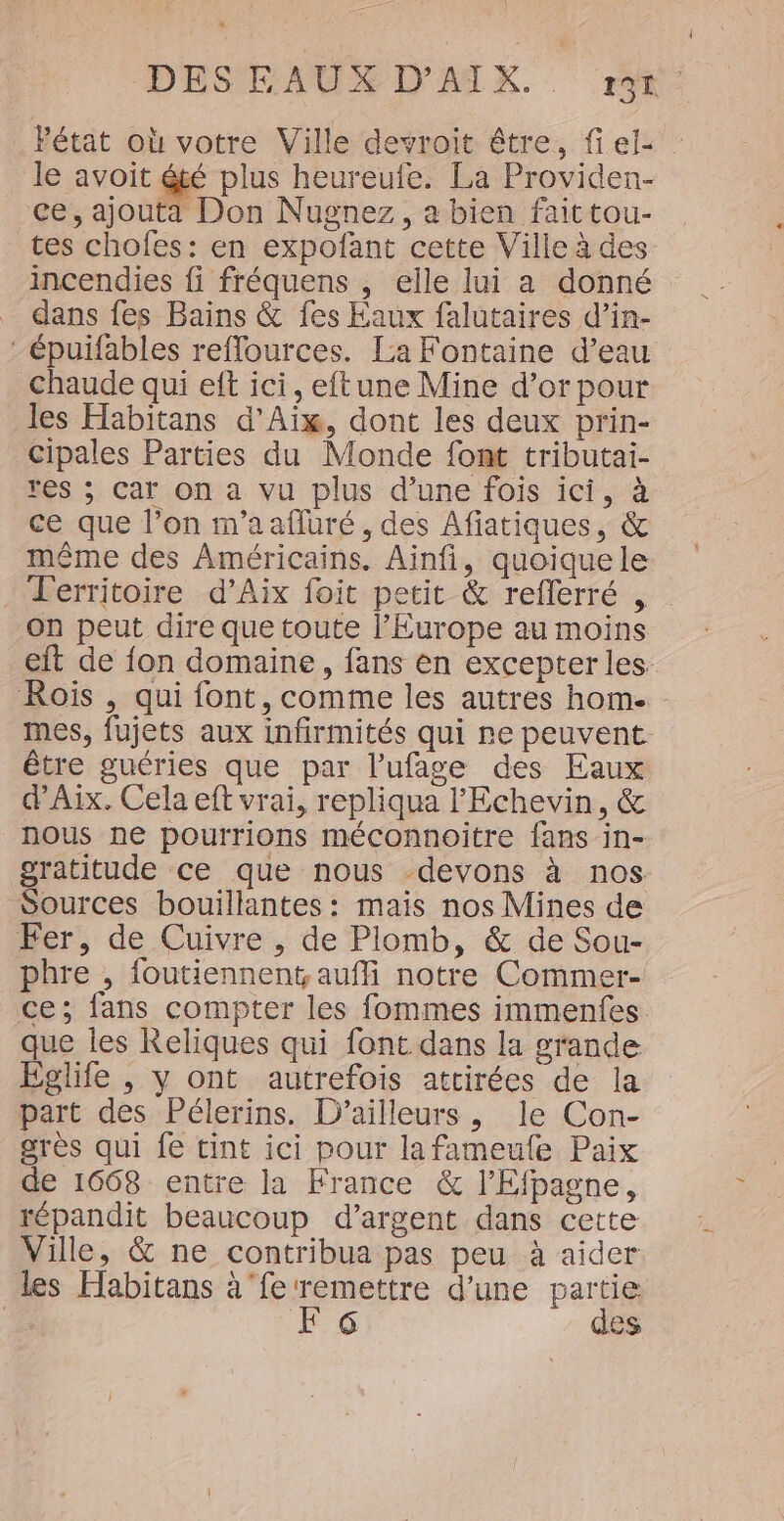 Pétat où votre Ville devroit être, fi el- le avoit été plus heureufe. La Providen- ce, ajouta Don Nugnez, a bien faittou- tes chofes: en expoñfant cette Ville à des incendies fi fréquens , elle lui a donné _ dans fes Bains &amp; fes Eaux falutaires d’in- -épuifables reflources. La Fontaine d’eau Chaude qui eft ici, eftune Mine d’or pour les Habitans d'Aix, dont les deux prin- cipales Parties du Monde font tributai- res ; Car on a vu plus d’une fois ici, à ce que l’on m'aafluré , des Afiatiques, &amp; même des Américains. Ainfi, quoique le - Territoire d’Aix foit petit &amp; reflerré , On peut dire que toute l’Europe au moins eit de fon domaine, fans en excepter les Rois , qui font, comme les autres hom. mes, fujets aux infirmités qui ne peuvent être guéries que par l’ufage des Eaux d'Aix. Cela eft vrai, repliqua l’Echevin, &amp; nous ne pourrions méconnoitre fans in- gratitude ce que nous -devons à nos Sources bouillantes: mais nos Mines de Fer, de Cuivre , de Plomb, &amp; de Sou- phre , foutiennent. auf notre Commer- ce; fans compter les fommes immenfes que les Reliques qui font dans la grande Églife , y ont autrefois attirées de la part des Pélerins. D'ailleurs, le Con- grès qui fe tint ici pour lafameule Paix de 1668 entre la France &amp; l’Efpagne, répandit beaucoup d'argent dans cette Ville, &amp; ne contribua pas peu à aider les Habitans à ‘fe ‘remettre d’une partie | F6 des