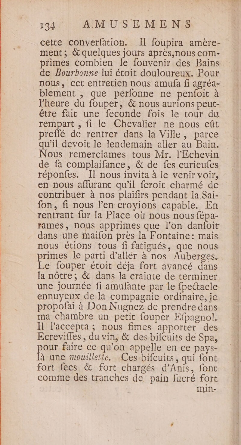 cette converfation. Il foupira amère- ment; &amp; quelques jours après,nous com- primes combien le fouvenir des Bains de Pourbonne lui étoit douloureux. Pour nous, cet entretien nous amufa fi agréa- blement , que perfonne ne penfoit à l'heure du fouper, &amp; nous aurions peut- être fait une feconde fois le tour du rempart , fi le Chevalier ne nous eût preflé de rentrer dans la Ville, parce qu’il devoit le lendemain aller au Bain. Nous remerciames tous Mr. l’'Echevin de fa complaifance, &amp; de fes curieufes réponfes. Il nous invita à le venir voir, en nous aflurant qu’il feroit charmé de contribuer à nos plaifirs pendant la Sai- fon, fi nous l’en croyions capable. En rentrant fur la Place où nous nous fépa- rames, nous apprimes que l’on danfoit dans une maïfon près la Fontaine: mais nous étions tous fi fatigués, que nous primes le parti d’allér à nos Auberges. Le fouper étoit déja fort avancé dans la nôtre; &amp; dans la crainte de terminer une journée fi amufante par le fpettacle ennuyeux de la compagnie ordinaire, je propofai à Don Nugnez de prendre dans ma chambre un petit fouper Efpagnol. Il laccepta ; nous fimes apporter des Ecrevifles , du vin, &amp; des bifcuits de Spa, pour faire ce qu’on appelle en ce pays- là une mouillette. Ces bifcuits, qui font fort fecs &amp; fort chargés d’Anis, font comme des tranches de pain fucré fort min-
