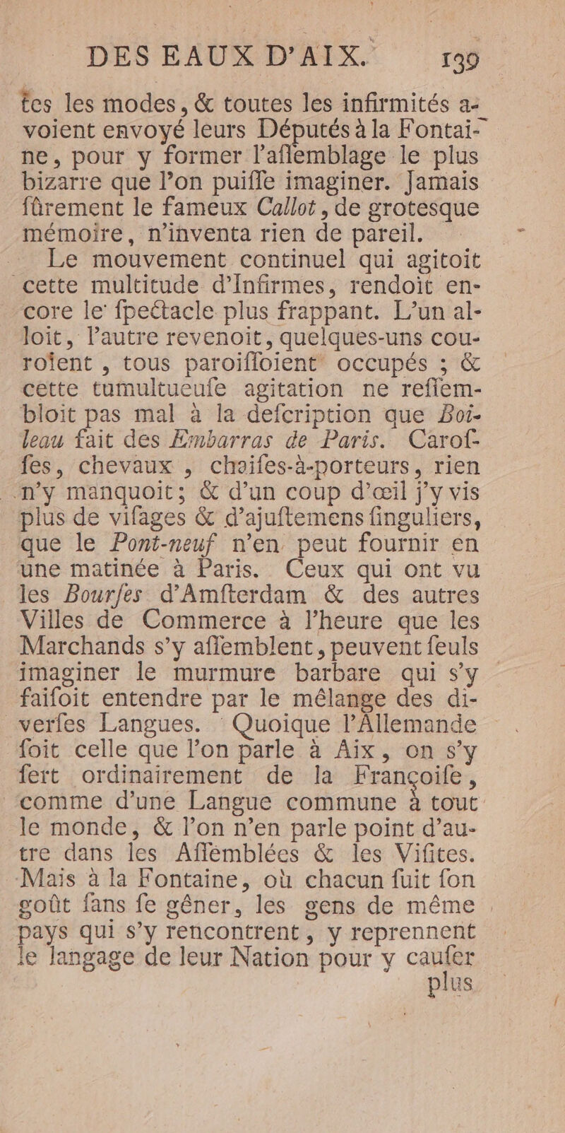 ces les modes, &amp; toutes les infirmités a- voient envoyé leurs Députés à la Fontai- ne, pour y former l’aflemblage le plus bizarre que l’on puifle imaginer. Jamais fûrement le fameux Callot, de grotesque mémoire, n'inventa rien de pareil. Le mouvement continuel qui agitoit cette multitude d’Infirmes, rendoit en- core le’ fpectacle plus frappant. L’un al- loit, l’autre revenoit, quelques-uns cou- rofent , tous paroifloient occupés ; &amp; cette tumultueufe agitation ne reffem- bloit pas mal à la defcription que Boi- leau fait des Ernbarras de Paris. Carof- fes, chevaux , chaifes-à-porteurs, rien n’y manquoit; &amp; d’un coup d'œil j'y vis plus de vifages &amp; d’ajuftemens finguliers, que le Pont-neuf n’en peut fournir en une matinée à Paris. Ceux qui ont vu les Bourfes d'Amfterdam &amp; des autres Villes de Commerce à l'heure que les Marchands s’y aflemblent, peuvent feuls imaginer le murmure barbare qui s’y faifoit entendre par le mélange des di- _verfes Langues. ‘ Quoique l’Allemande foit celle que lon parle à Aix, on s’y fert ordinairement de la Françoife, comme d’une Langue commune à tout le monde, &amp; l’on n’en parle point d’au- tre dans les Afflémblées &amp; les Vifites. Mais à la Fontaine, où chacun fuit fon goût fans fe gêner, les gens de même pays qui s’y rencontrent, y reprennent le langage de leur Nation pour y caufer plus