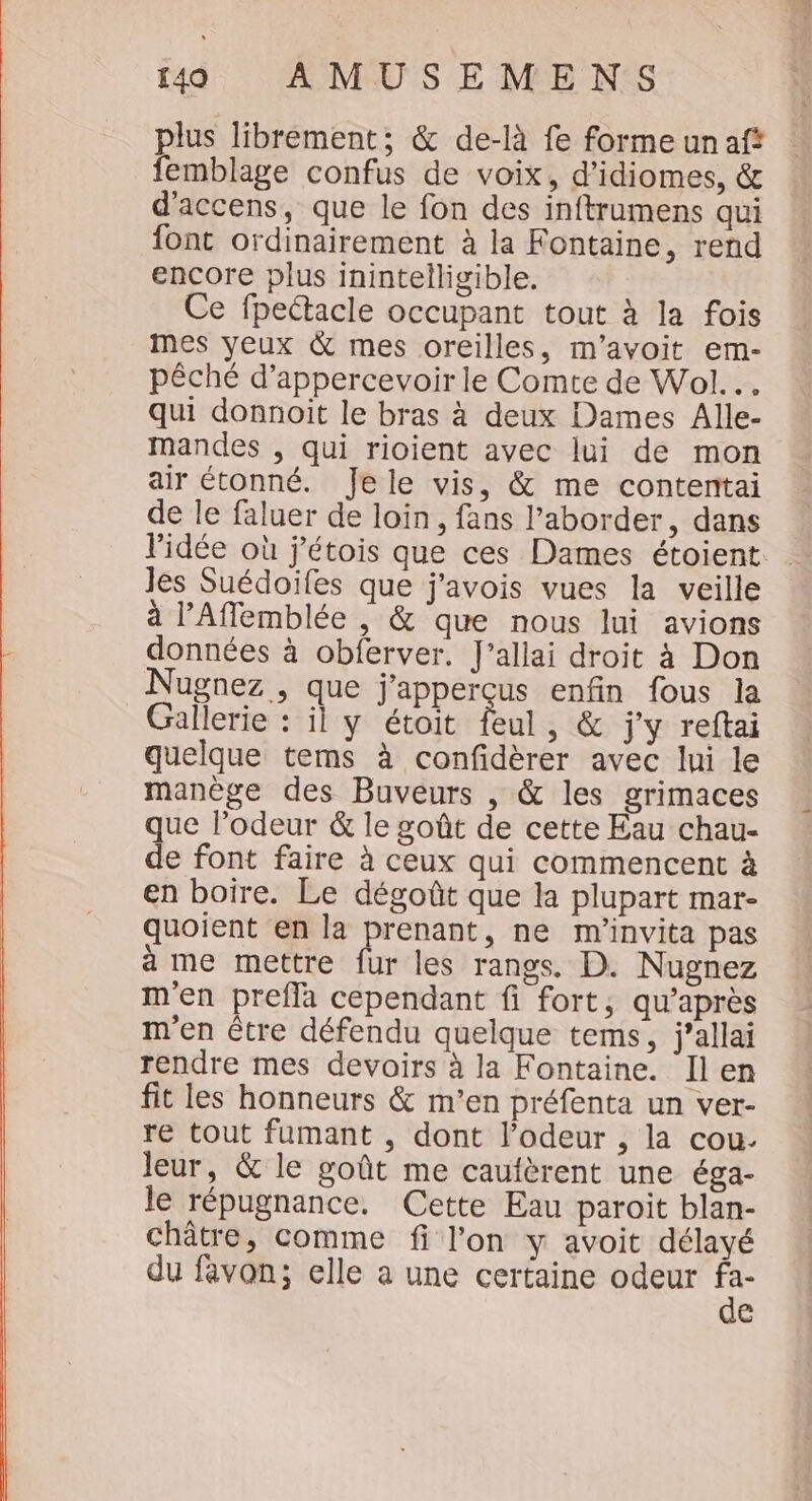 plus librement; &amp; de-là fe forme unaf? femblage confus de voix, d’idiomes, &amp; d'accens, que le fon des inftrumens qui font ordinairement à la Fontaine, rend encore plus inintelligible. Ce fpeétacle occupant tout à la fois mes yeux &amp; mes oreilles, m’avoit em- pêché d’appercevoir le Comte de Wol... qui donnoit le bras à deux Dames Alle- mandes , qui rioient avec lui de mon air étonné. Jele vis, &amp; me contentai de le faluer de loin, fans l’aborder, dans les Suédoïfes que j'avois vues la veille à lAflemblée , &amp; que nous lui avions données à obferver. J’allai droit à Don Nugnez , que j'apperçus enfin fous la Gallerie : il y étoit feul, &amp; j'y reftai quelque tems à confidèrer avec lui le manège des Buveurs , &amp; les grimaces que lodeur &amp; le goût de cette Eau chau- de font faire à ceux qui commencent à en boire. Le dégoût que la plupart mar- quoient en la prenant, ne m'invita pas a me mettre fur les rangs. D. Nugnez m'en prefla cependant fi fort, qu'après m'en étre défendu quelque tems, j’allai rendre mes devoirs à la Fontaine. IÎlen fit les honneurs &amp; m'en préfenta un ver- re tout fumant , dont l’odeur , la cou. Jeur, &amp; le goût me caufèrent une éga- le répugnance. Cette Eau paroit blan- châtre, comme fi l’on y avoit délayé du favon; elle a une certaine odeur se e = WA