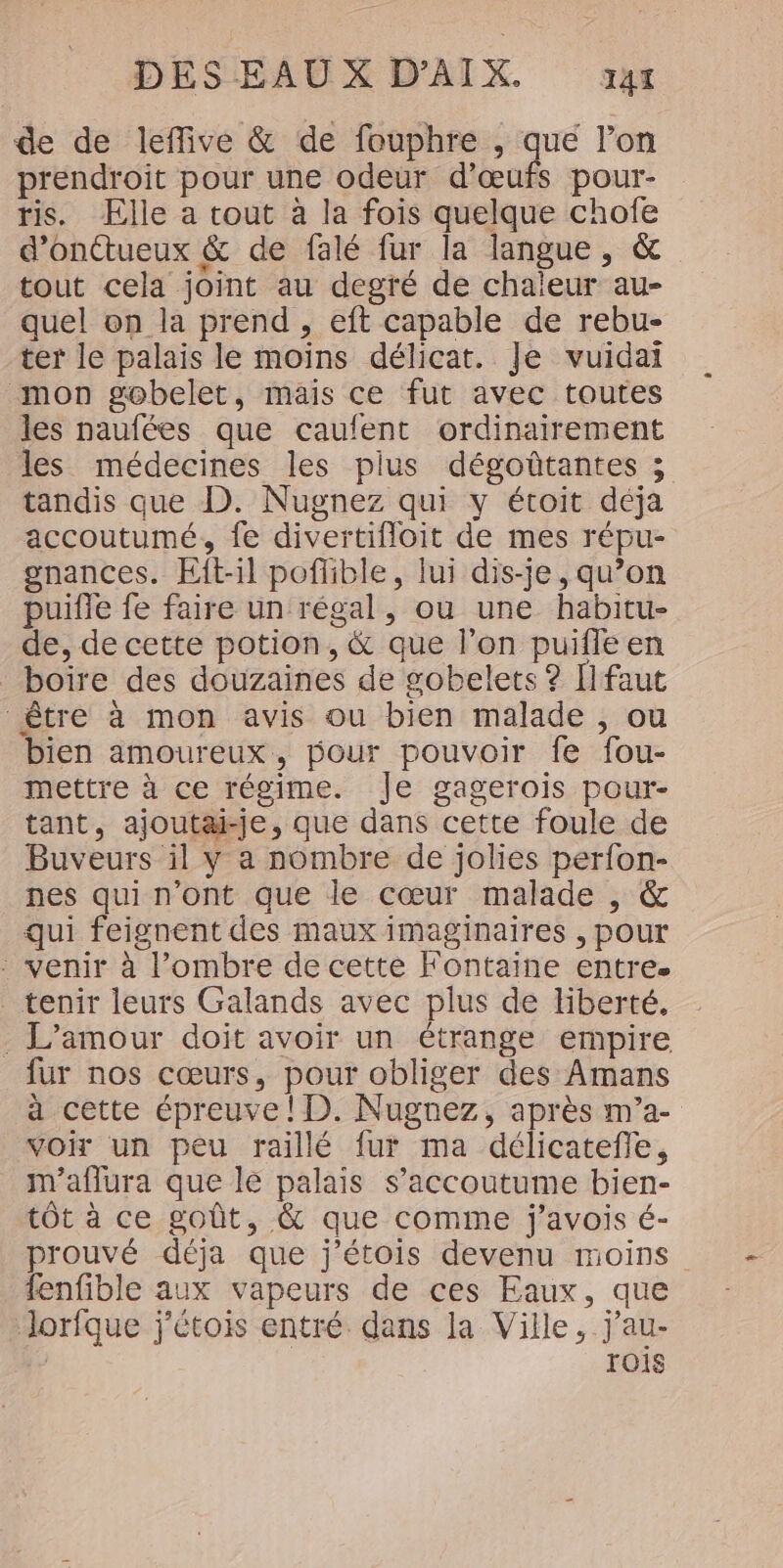 de de leffive &amp; de fouphre , que l’on prendroit pour une odeur d'œufs pour- tis. Elle a tout à la fois quelque chofe d’onétueux &amp; de falé fur la langue, &amp; tout cela joint au degré de chaleur au- quel on la prend, eft capable de rebu- ter le palais le moins délicat. Je vuidai mon gobelet, mais ce fut avec toutes les naufées que caufent ordinairement les médecines les plus dégoûtantes ; tandis que D. Nugnez qui y étoit déja accoutumé, fe divertifloit de mes répu- gnances. Eft-il poflible, lui dis-je , qu’on puifle fe faire un régal, ou une habitu- de, de cette potion, &amp; que l’on puifle en boire des douzaines de gobelets ? [faut être à mon avis ou bien malade , ou bien amoureux, pour pouvoir fe fou- mettre à ce régime. Je gagerois pour- tant, ajoutai-je, que dans cette foule de Buveurs il y a nombre de jolies perfon- nes qui n’ont que le cœur malade , &amp; qui feignent des maux imaginaires , pour - venir à l'ombre de cette Fontaine entre. tenir leurs Galands avec plus de liberté. . L'amour doit avoir un étrange empire fur nos cœurs, pour obliger des Amans à cette épreuve ! D. Nugnez, après m’a- Voir un peu raillé fur ma délicatefle, m'aflura que le palais s’accoutume bien- tôt à ce goût, &amp; que comme j'avois é- prouvé déja que j’étois devenu moins fenfible aux vapeurs de ces Eaux, que lorfque j'étois entré dans la Ville, j'au- rOIS