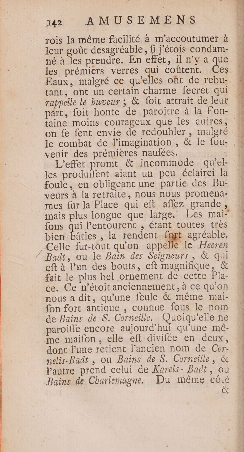 se rois la même facilité à m’accoutumer à leur goût desagréable, fi j’étois candam- les prémiers verres qui coûtent. Ces Eaux, malgré ce qu’elles oft de rebu- tant, ont un certain charme fecret qui rappelle le buveur ; &amp; foit attrait de leur pärt, foit honte de paroitre à la Fon- venir des prémières naufées. : L'effet promt &amp; incommode qu'el- les produifent aiant un peu éclairci la foule, en obligeant une partie des Bu- veurs à la retraite, nous nous promena- mes fur la Place qui eft aflez grande, fons qui l’entourent , étant toutes tres bien bâties , la rendent foyt agréable. Celle fur-tout qu'on appelle le Hecren Badt, ou le Bain des Seigneurs , &amp; qui eft à l’un des bouts, eft magnifique, &amp; fait le plus bel ornement de cette Pla- ce. Ce n’étoitanciennement, à ce qu'on nous a dit, qu’une feule &amp; même mai- fon fort antique , connue fous le nom de Bains de $. Corneille. Quoiqu’elle ne paroifle encore aujourd’hui qu’une mé- Vautre prend celui de Karels- Badt, ou Bains de Charlemagne. Du même cûé (do