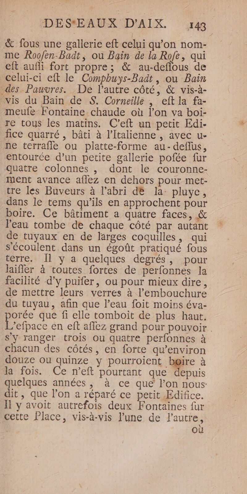 &amp; fous une gallerie eft celui qu’on nom- eft auñi fort propre; &amp; au-deflous de celui-ci eft le Compbuys-Badt, ou Bain des Pauvres. De l’autre côté, &amp; vis-à- meufe Fontaine chaude où l’on va boi- re tous les matins. C’eft un petit Edi- fice quarré , bâti à l’Italienne , avec u- ne terrafle ou platte-forme au-deflus, entourée d’un petite gallerie pofée fur quatre colonnes , dont le couronne- vent avance aflez en dehors pour met- tre les Buveurs à l’abri dé la pluye, dans le tems qu’ils en approchent pour boire. Ce bâtiment a quatre faces, &amp; l'eau tombe de chaque côté par autant de tuyaux en de larges coquilles, qui Sécoulent dans un égoût pratiqué fous terre. Il y a quelques degrés, pour laifler à routes fortes de perfonnes la facilité d’y puifer, ou pour mieux dire, de mettre leurs verres à l'embouchure du tuyau, afin que l’eau foit moins éva- orée que fi elle tomboit de plus haut. L’efpace en eft affez grand pour pouvoir S'y ranger trois ou quatre perfonnes à chacun des côtés, en forte qu'environ douze ou quinze y pourroient bgir Ja fois. Ce neft pourtant que depuis quelques années , à ce que l’on nous: dit, que l’on a réparé ce petit Edifice. ÏI1 y avoit autrefois deux Fontaines fur cette Place, vis-à-vis l’une de l’autre, où 4