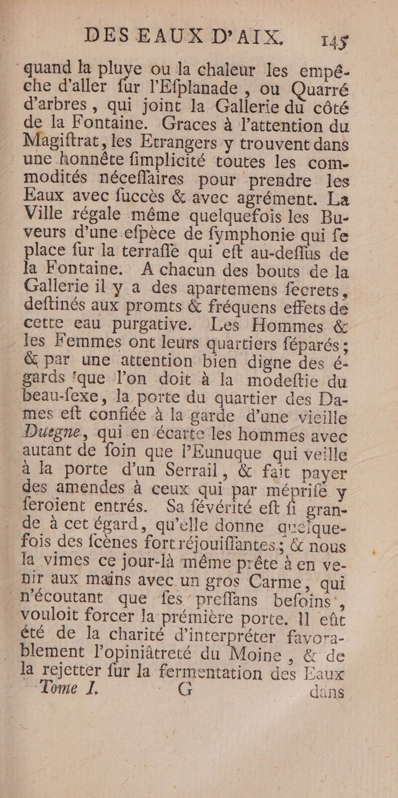 quand la pluye ou la chaleur les empé- che d'aller fur l’Efplanade , ou Quarré d'arbres , qui joint la Gallerie du côté de la Fontaine. Graces à l'attention du Magiftrat, les Etrangers y trouvent dans une honnête fimplicité toutes les com- modités néceffaires pour prendre les Eaux avec fuccès &amp; avec agrément. La Ville régale même quelquefois les Bu- veurs d’une efpèce de fymphonie qui fe place fur la terrafle qui eft au-deflus de la Fontaine. A chacun des bouts de la Gallerie il y a des apartemens fecrets, deftinés aux promts &amp; fréquens effets de cette eau purgative. Les Hommes &amp; - les Femmes ont leurs quartiers féparés ; &amp; par une attention bien digne des é- gards ‘que l’on doit à la modeftie du beau-fexe, la porte du quartier des Da- mes eft. confiée à la garde d’une vieille Duegne, qui en écarte les hommes avec autant de foin que l’Eunuque qui veille à la porte d’un Serrail, &amp; fait payer des amendes à ceux qui par méprife Y feroient entrés. Sa févérité eft fi gran- de à cet égard, qu’elle donne aveïque- fois des fcènes fortréjouifflantes ; &amp; nous la vimes ce jour-là même prête à en ve- Dir aux mains avec un gros Carme, qui nécoutant que fes preflans befoins’, vouloit forcer la prémière porte, 11 eût été de la charité d'interpréter favora- blement l’opiniâtreté du Moine ; &amp; de la rejetter fur la fermentation des Eaux