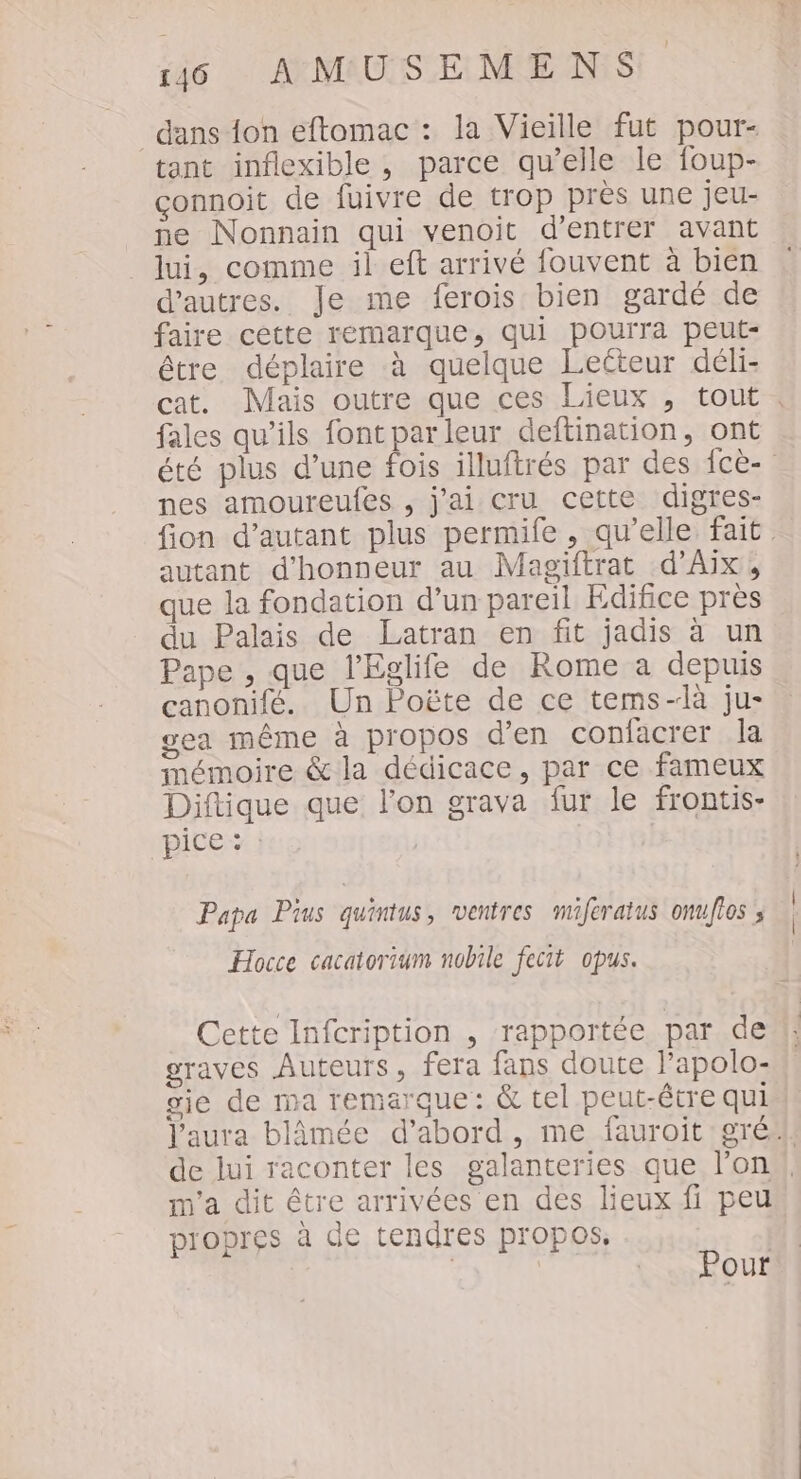 dans {on eftomac : la Vieille fut pour- tant inflexible , parce qu’elle le foup- connoit de fuivre de trop près une jeu- ne Nonnain qui venoit d'entrer avant lui, comme il eft arrivé fouvent à bien d’autres. Je me ferois bien gardé de faire cette remarque, qui pourra peut- être déplaire à quelque Leéteur déli- cat. Mais outre que ces Lieux , tout . fales qu’ils fontparleur deftination, ont été plus d’une fois illuftrés par des fcè- nes amoureufes , j'ai cru cette digres- fion d'autant plus permife , qu’elle fait. autant d'honneur au Magiftrat d'Aix, que la fondation d’un pareil Edifice près du Palais de Latran en fit jadis à un Pape , que l'Eglife de Rome a depuis canonifé. Un Poëte de ce tems-là ju- gea même à propos d'en confacrer la mémoire &amp; la dédicace, par ce fameux Diftique que l’on grava fur le frontis- ice Papa Pius quintus, ventres miferatus onuflos ; Hocce cacatorium nobile fecit opus. Cette Infcription , rapportée par de graves Auteurs, fera fans doute l’apolo- gie de ma remarque: &amp; tel peut-être qui l'aura blâmée d’abord, me fauroit gré, de lui raconter les galanteries que l’on, m'a dit être arrivées en des lieux fi peu propres à de tendres propos, | | | Pour
