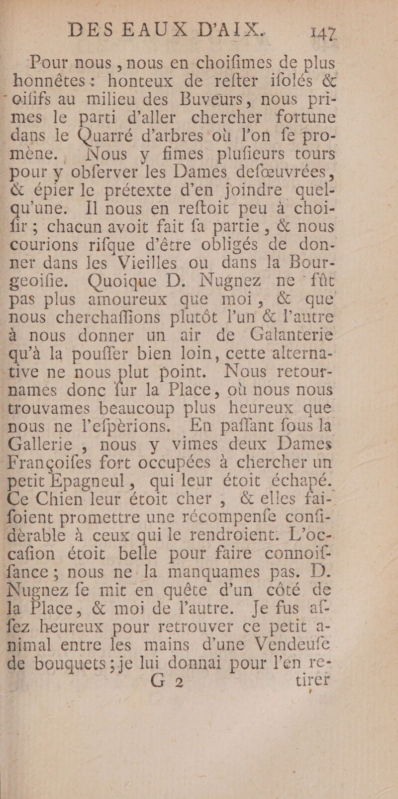 Pour nous , nous en choiïfimes de plus honnêtes: honteux de refter ifolés &amp; - oififs au milieu des Buveurs, nous pri- -mes le parti d'aller chercher fortune dans le Quarré d’arbres où l’on fe pro- mène., Nous y fimes pluféurs tours pour y obferver les Dames defœuvrées, . &amp; épier le prétexte d’en joindre quel- “qu'une. Il nous en reftoit peu à choi- ir; chacun avoit fait fa partie, &amp; nous courions rifque d’être obligés de don- ner dans les Vieilles ou dans la Bour- geoifie. Quoique D. Nugnez ne fût pas plus amoureux que moi, &amp; que nous cherchaffions plutôt l’un &amp; l’autre à nous donner un air de Galanterie ‘qu'à la pouffer bien loin, cette alterna- tive ne nous plut point. Nous retour- names donc fur la Place, où nous nous trouvames beaucoup plus heureux que nous ne l’efpèrions. En pañlant fous la Gallerie , nous y vimes deux Dames Françoifes fort occupées à chercher un petit Epagneul, qui leur étoit échapé. Ce Chien leur étoit cher , &amp;elles fai- foient promettre une récompenfe confi- Gèrable à ceux qui le rendroient. L’oc- cafion étoit belle pour faire connoif- fance ; nous ne la manquames pas. D. Nugnez fe mit en quête d'un côté de la Place, &amp; moi de l’autre. Je fus af- lez heureux pour retrouver ce petit a- mimal entre les mains d’une Vendeufe de bouquets ;je lui donnai pour l'en re- C2 tirer