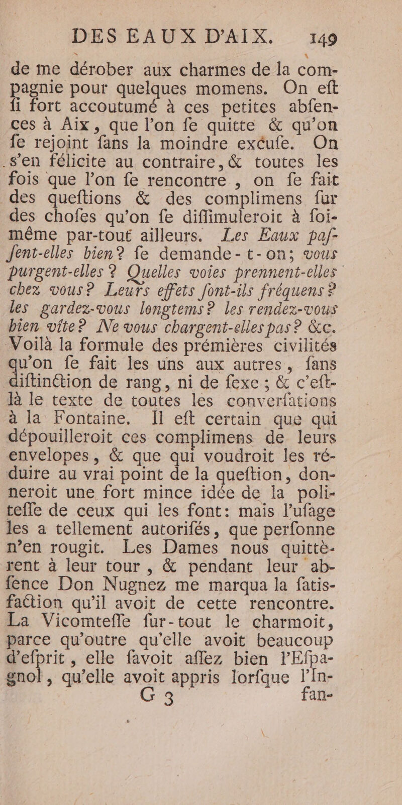 de me dérober aux charmes de la com- pagnie pour quelques momens. On eft fi fort accoutumé à ces petites abfen- ces à Aix, que l’on fe quitte &amp; qu’on fe rejoint fans la moindre excufe. On -s’en félicite au contraire, &amp; toutes les fois que l’on fe rencontre , on fe fait des queftions &amp; des complimens fur des chofes qu’on fe diflimuleroiïic à foi- même par-tout ailleurs. Les Eaux paf- Jent-elles bien? fe demande-t-on; vous purgent-elles ? Quelles voies prennent-elles chez vous? Leurs effets font-ils fréquens ? les gardez-vous longtems ? les rendez-vous bien vite? Ne vous chargent-elles pas ? &amp;c. Voilà la formule des prémières civilités qu'on fe fait les uns aux autres, fans diftinétion de rang, ni de fexe ; &amp; c’eft- R le texte de toutes les converfations à la Fontaine. Il eft certain que qui dépouilleroit ces complimens de leurs envelopes, &amp; que qui voudroit les ré- duire au vrai point de la queftion, don- neroit une fort mince idée de la poli- tefle de ceux qui les font: mais l’ufage les a tellement autorifés, que perfonne n’en rougit. Les Dames nous quittè- rent à leur tour , &amp; pendant leur ab- fence Don Nugnez me marqua la fatis- faction qu’il avoit de cette rencontre. La Vicomtefle fur-tout le charmoit, parce qu'outre qu'elle avoit beaucoup d’efprit , elle favoit aflez bien lPEfpa- gnol, qu’elle avoit appris lorfque l’In- Ga fan-
