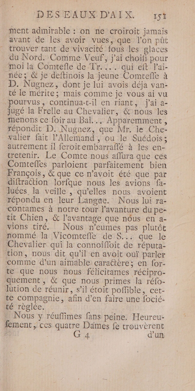 ment admirable : on ne croiroit jamais avant de les avoir vues, que l’on pût trouver tant de ‘vivacité fous les glaces du Nord. Comme Veuf, j'ai choiïfi pour moi la Comtefle de Tr... qui eft lai- née; &amp; je deftinois la jeune Comtefle à D. Nugnez, dont je lui avois déja van- té le mérite; mais comme je vous ai vu pourvus, continua-t-il en riant, j'ai a- jugé la Frelle au Chevalier, &amp; nous les menons ce foirau Bal... Apparemment, répondit D. Nugnez, que Mr. je Che- Valier fait l'Allemand ; ou le Suédois; autrement 1! feroitembarraffé à les en- tretenir. Le Comte nous aflura que ces . Comtefles parloient parfaitement bien François, &amp; que ce n’avoit été que par _ diftraction lorfque nous les avions fa- luées la veille , qu’elles nous avoient répondu en leur Langue. Nous lui ra- contames à notre tour l’avanture du pe- tit Chien, &amp; l'avantage que nôus en a- Vions tiré. Nous n’eumes pas plutôt nommé la Vicomtefle de S..: que le Chevalier qui la connoïifloit de réputa- ‘tion, nous dit qu’il en avoit oùï parler comme d’un aimable carattère; en {or- te que nous nous félicitames récipro- queément , &amp; que nous primes la réfo- lution de réunir, s’il étoit poffible, cet- te compagnie, afin d’en faire une focié: té règlée. … Nous y réuffimes fans peine. Heureu- fement ; ces quatre Dämes fe trouvèrent Ê G 4. | d'un