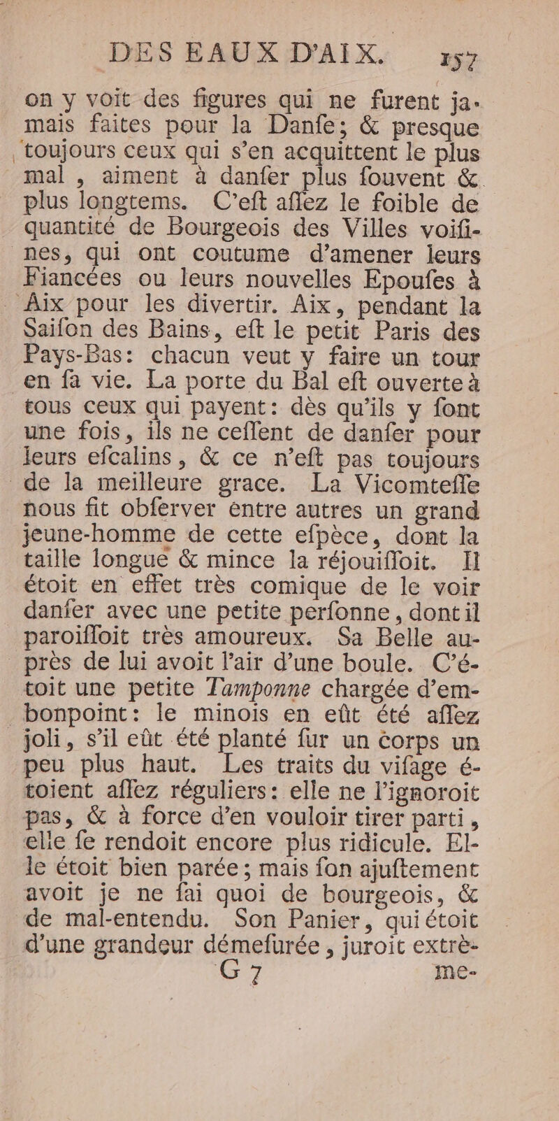 on y voit des figures qui ne furent ja. mais faites pour la Danfe; &amp; presque toujours ceux qui s’en acquittent le plus mal , aiment à danfer plus fouvent &amp;. plus longtems. C'eft aflez le foible de quantité de Bourgeois des Villes voifi- nes, qui ont coutume d’amener leurs Fiancées ou leurs nouvelles Epoufes à Aix pour les divertir. Aix, pendant la Saifon des Bains, eft le petit Paris des Pays-Bas: chacun veut y faire un tour en fa vie. La porte du Bal eft ouverte à tous ceux qui payent: dès qu’ils y font une fois, ils ne ceflent de danfer pour leurs efcalins, &amp; ce n’eft pas toujours de la meilleure grace. La Vicomtefle nous fit obferver entre autres un grand jeune-homme de cette efpèce, dont la taille longue &amp; mince la réjouifloit. Il étoit en effet très comique de le voir danfer avec une petite perfonne, dontil paroïfloit très amoureux. Sa Belle au- près de lui avoit l'air d’une boule. C’é- toit une petite Tamponne chargée d’em- _bonpoint: le minois en eût été aflez _joli, s’il eût été planté fur un corps un peu plus haut. Les traits du vifage é- toient aflez réguliers: elle ne l’ignoroit pas, &amp; à force d’en vouloir tirer parti, elie fe rendoit encore plus ridicule. El- le étoit bien parée ; mais fon ajuftement avoit je ne fai quoi de bourgeois, &amp; ‘de mal-entendu. Son Panier, quiétoit d’une grandeur démefurée , juroit extrè- G 7 me-